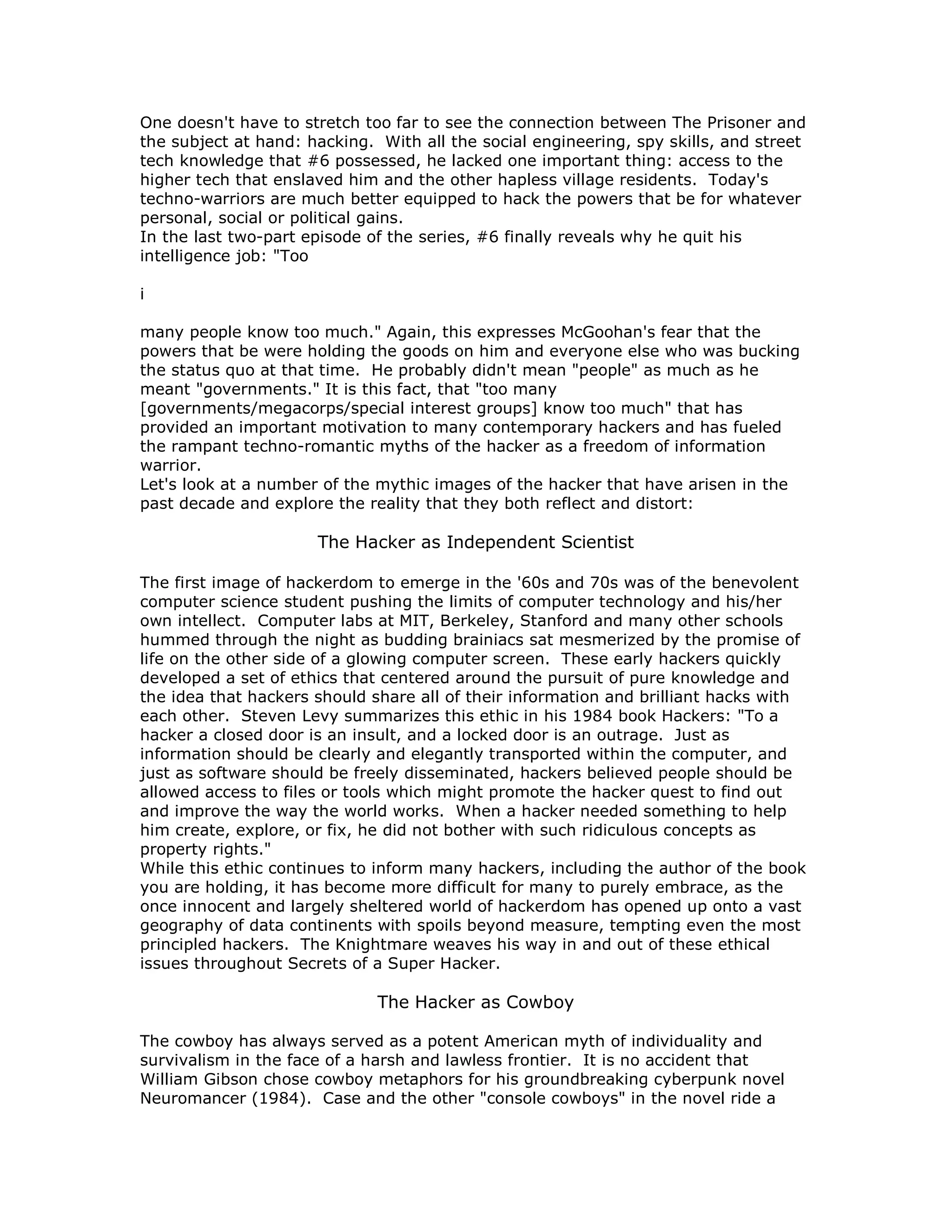 One doesn't have to stretch too far to see the connection between The Prisoner and
the subject at hand: hacking. With all the social engineering, spy skills, and street
tech knowledge that #6 possessed, he lacked one important thing: access to the
higher tech that enslaved him and the other hapless village residents. Today's
techno-warriors are much better equipped to hack the powers that be for whatever
personal, social or political gains.
In the last two-part episode of the series, #6 finally reveals why he quit his
intelligence job: "Too
i
many people know too much." Again, this expresses McGoohan's fear that the
powers that be were holding the goods on him and everyone else who was bucking
the status quo at that time. He probably didn't mean "people" as much as he
meant "governments." It is this fact, that "too many
[governments/megacorps/special interest groups] know too much" that has
provided an important motivation to many contemporary hackers and has fueled
the rampant techno-romantic myths of the hacker as a freedom of information
warrior.
Let's look at a number of the mythic images of the hacker that have arisen in the
past decade and explore the reality that they both reflect and distort:
The Hacker as Independent Scientist
The first image of hackerdom to emerge in the '60s and 70s was of the benevolent
computer science student pushing the limits of computer technology and his/her
own intellect. Computer labs at MIT, Berkeley, Stanford and many other schools
hummed through the night as budding brainiacs sat mesmerized by the promise of
life on the other side of a glowing computer screen. These early hackers quickly
developed a set of ethics that centered around the pursuit of pure knowledge and
the idea that hackers should share all of their information and brilliant hacks with
each other. Steven Levy summarizes this ethic in his 1984 book Hackers: "To a
hacker a closed door is an insult, and a locked door is an outrage. Just as
information should be clearly and elegantly transported within the computer, and
just as software should be freely disseminated, hackers believed people should be
allowed access to files or tools which might promote the hacker quest to find out
and improve the way the world works. When a hacker needed something to help
him create, explore, or fix, he did not bother with such ridiculous concepts as
property rights."
While this ethic continues to inform many hackers, including the author of the book
you are holding, it has become more difficult for many to purely embrace, as the
once innocent and largely sheltered world of hackerdom has opened up onto a vast
geography of data continents with spoils beyond measure, tempting even the most
principled hackers. The Knightmare weaves his way in and out of these ethical
issues throughout Secrets of a Super Hacker.
The Hacker as Cowboy
The cowboy has always served as a potent American myth of individuality and
survivalism in the face of a harsh and lawless frontier. It is no accident that
William Gibson chose cowboy metaphors for his groundbreaking cyberpunk novel
Neuromancer (1984). Case and the other "console cowboys" in the novel ride a
 