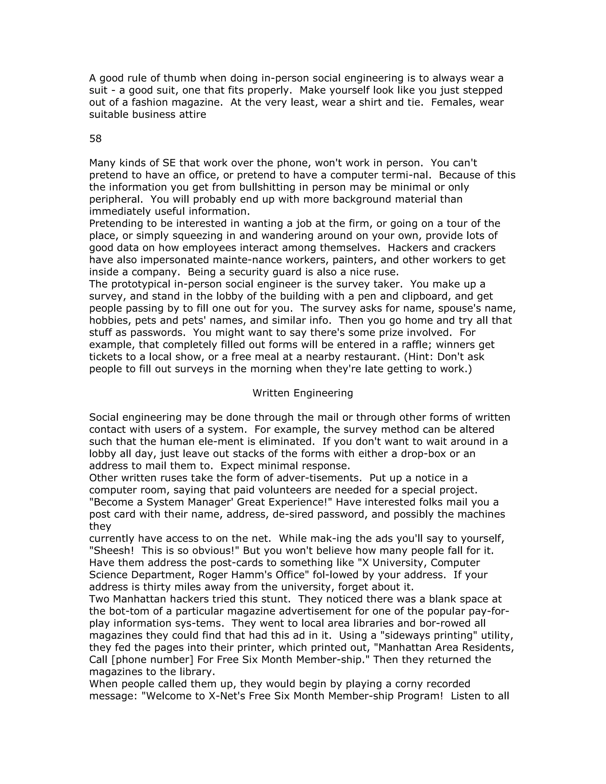 A good rule of thumb when doing in-person social engineering is to always wear a
suit - a good suit, one that fits properly. Make yourself look like you just stepped
out of a fashion magazine. At the very least, wear a shirt and tie. Females, wear
suitable business attire
58
Many kinds of SE that work over the phone, won't work in person. You can't
pretend to have an office, or pretend to have a computer termi-nal. Because of this
the information you get from bullshitting in person may be minimal or only
peripheral. You will probably end up with more background material than
immediately useful information.
Pretending to be interested in wanting a job at the firm, or going on a tour of the
place, or simply squeezing in and wandering around on your own, provide lots of
good data on how employees interact among themselves. Hackers and crackers
have also impersonated mainte-nance workers, painters, and other workers to get
inside a company. Being a security guard is also a nice ruse.
The prototypical in-person social engineer is the survey taker. You make up a
survey, and stand in the lobby of the building with a pen and clipboard, and get
people passing by to fill one out for you. The survey asks for name, spouse's name,
hobbies, pets and pets' names, and similar info. Then you go home and try all that
stuff as passwords. You might want to say there's some prize involved. For
example, that completely filled out forms will be entered in a raffle; winners get
tickets to a local show, or a free meal at a nearby restaurant. (Hint: Don't ask
people to fill out surveys in the morning when they're late getting to work.)
Written Engineering
Social engineering may be done through the mail or through other forms of written
contact with users of a system. For example, the survey method can be altered
such that the human ele-ment is eliminated. If you don't want to wait around in a
lobby all day, just leave out stacks of the forms with either a drop-box or an
address to mail them to. Expect minimal response.
Other written ruses take the form of adver-tisements. Put up a notice in a
computer room, saying that paid volunteers are needed for a special project.
"Become a System Manager' Great Experience!" Have interested folks mail you a
post card with their name, address, de-sired password, and possibly the machines
they
currently have access to on the net. While mak-ing the ads you'll say to yourself,
"Sheesh! This is so obvious!" But you won't believe how many people fall for it.
Have them address the post-cards to something like "X University, Computer
Science Department, Roger Hamm's Office" fol-lowed by your address. If your
address is thirty miles away from the university, forget about it.
Two Manhattan hackers tried this stunt. They noticed there was a blank space at
the bot-tom of a particular magazine advertisement for one of the popular pay-for-
play information sys-tems. They went to local area libraries and bor-rowed all
magazines they could find that had this ad in it. Using a "sideways printing" utility,
they fed the pages into their printer, which printed out, "Manhattan Area Residents,
Call [phone number] For Free Six Month Member-ship." Then they returned the
magazines to the library.
When people called them up, they would begin by playing a corny recorded
message: "Welcome to X-Net's Free Six Month Member-ship Program! Listen to all
 