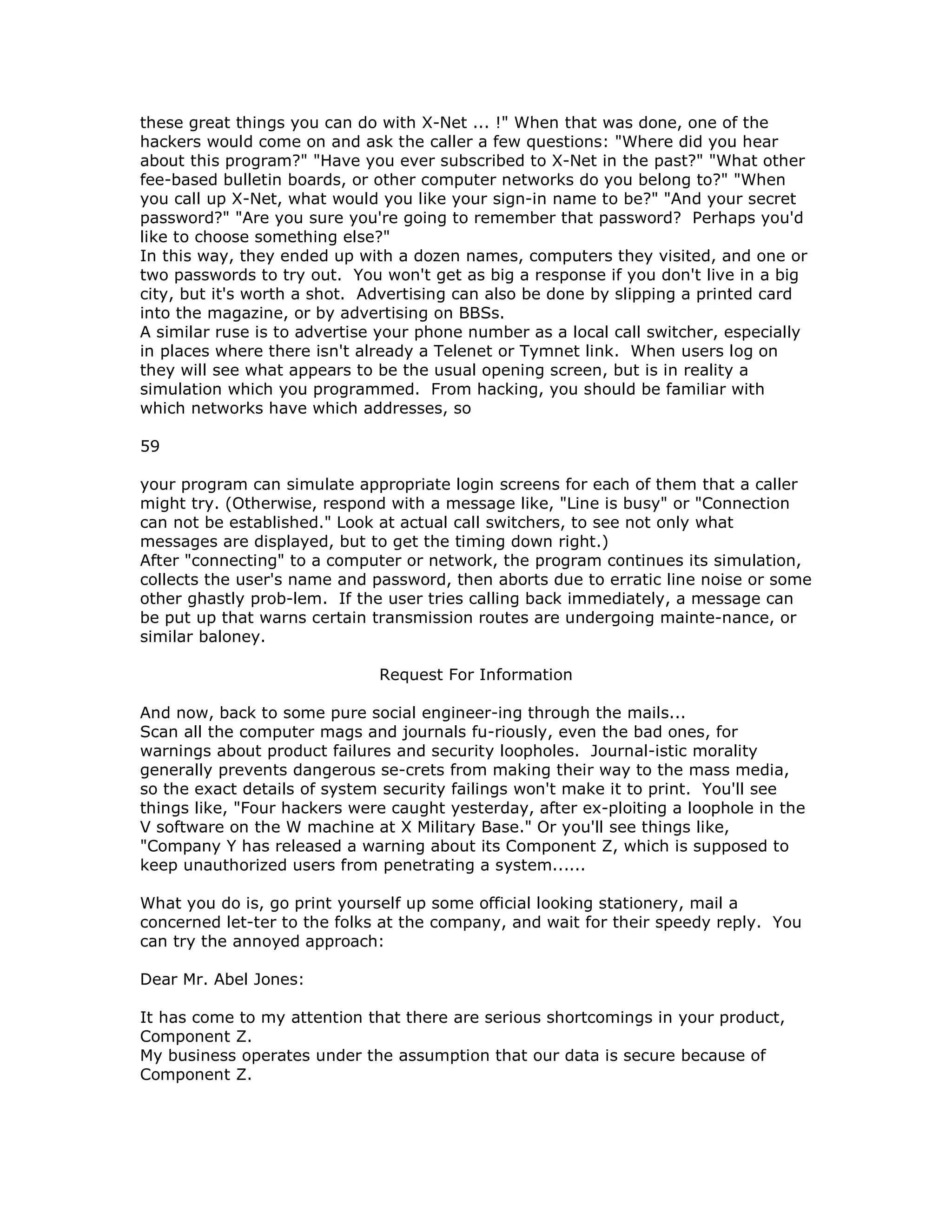 these great things you can do with X-Net ... !" When that was done, one of the
hackers would come on and ask the caller a few questions: "Where did you hear
about this program?" "Have you ever subscribed to X-Net in the past?" "What other
fee-based bulletin boards, or other computer networks do you belong to?" "When
you call up X-Net, what would you like your sign-in name to be?" "And your secret
password?" "Are you sure you're going to remember that password? Perhaps you'd
like to choose something else?"
In this way, they ended up with a dozen names, computers they visited, and one or
two passwords to try out. You won't get as big a response if you don't live in a big
city, but it's worth a shot. Advertising can also be done by slipping a printed card
into the magazine, or by advertising on BBSs.
A similar ruse is to advertise your phone number as a local call switcher, especially
in places where there isn't already a Telenet or Tymnet link. When users log on
they will see what appears to be the usual opening screen, but is in reality a
simulation which you programmed. From hacking, you should be familiar with
which networks have which addresses, so
59
your program can simulate appropriate login screens for each of them that a caller
might try. (Otherwise, respond with a message like, "Line is busy" or "Connection
can not be established." Look at actual call switchers, to see not only what
messages are displayed, but to get the timing down right.)
After "connecting" to a computer or network, the program continues its simulation,
collects the user's name and password, then aborts due to erratic line noise or some
other ghastly prob-lem. If the user tries calling back immediately, a message can
be put up that warns certain transmission routes are undergoing mainte-nance, or
similar baloney.
Request For Information
And now, back to some pure social engineer-ing through the mails...
Scan all the computer mags and journals fu-riously, even the bad ones, for
warnings about product failures and security loopholes. Journal-istic morality
generally prevents dangerous se-crets from making their way to the mass media,
so the exact details of system security failings won't make it to print. You'll see
things like, "Four hackers were caught yesterday, after ex-ploiting a loophole in the
V software on the W machine at X Military Base." Or you'll see things like,
"Company Y has released a warning about its Component Z, which is supposed to
keep unauthorized users from penetrating a system......
What you do is, go print yourself up some official looking stationery, mail a
concerned let-ter to the folks at the company, and wait for their speedy reply. You
can try the annoyed approach:
Dear Mr. Abel Jones:
It has come to my attention that there are serious shortcomings in your product,
Component Z.
My business operates under the assumption that our data is secure because of
Component Z.
 