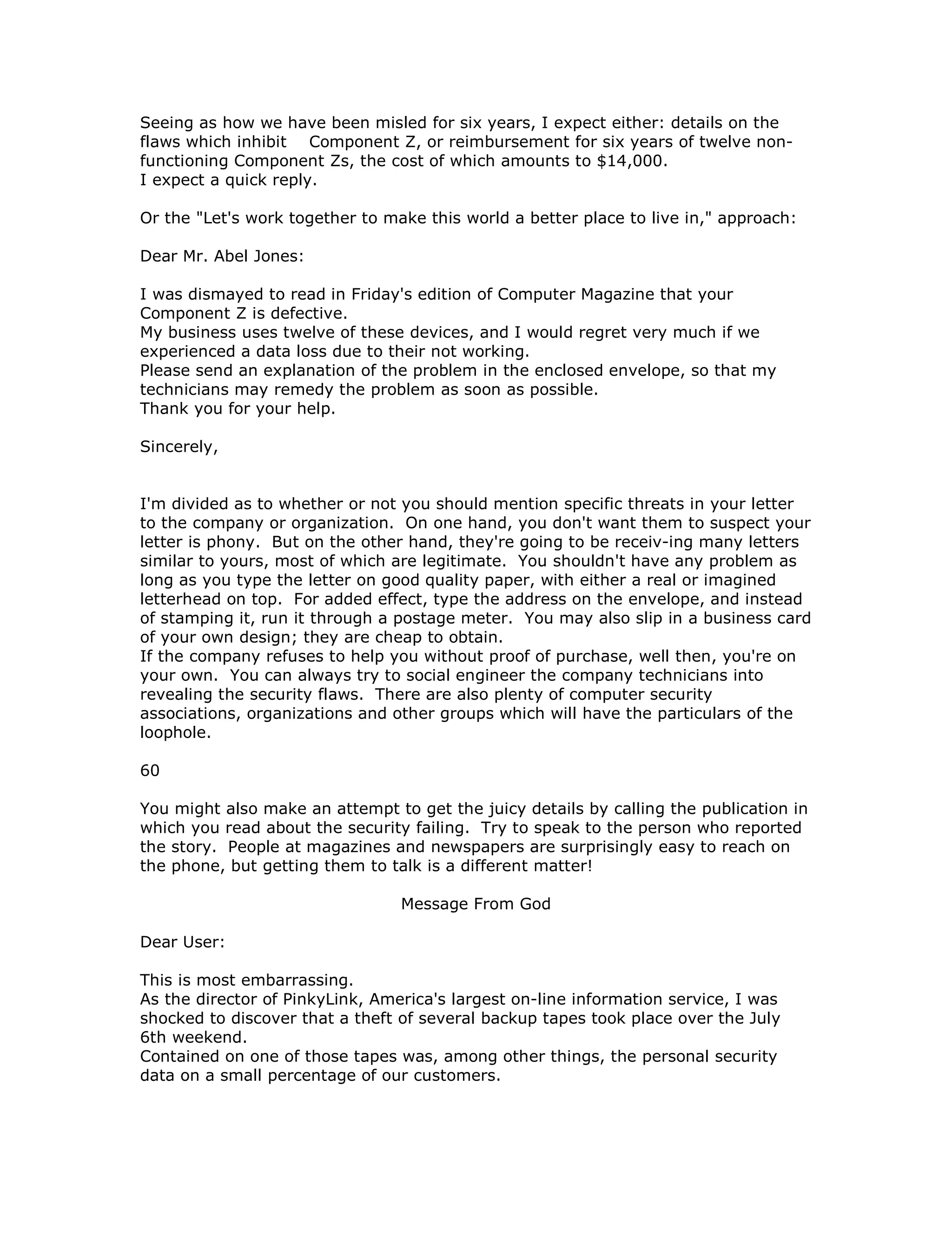 Seeing as how we have been misled for six years, I expect either: details on the
flaws which inhibit Component Z, or reimbursement for six years of twelve non-
functioning Component Zs, the cost of which amounts to $14,000.
I expect a quick reply.
Or the "Let's work together to make this world a better place to live in," approach:
Dear Mr. Abel Jones:
I was dismayed to read in Friday's edition of Computer Magazine that your
Component Z is defective.
My business uses twelve of these devices, and I would regret very much if we
experienced a data loss due to their not working.
Please send an explanation of the problem in the enclosed envelope, so that my
technicians may remedy the problem as soon as possible.
Thank you for your help.
Sincerely,
I'm divided as to whether or not you should mention specific threats in your letter
to the company or organization. On one hand, you don't want them to suspect your
letter is phony. But on the other hand, they're going to be receiv-ing many letters
similar to yours, most of which are legitimate. You shouldn't have any problem as
long as you type the letter on good quality paper, with either a real or imagined
letterhead on top. For added effect, type the address on the envelope, and instead
of stamping it, run it through a postage meter. You may also slip in a business card
of your own design; they are cheap to obtain.
If the company refuses to help you without proof of purchase, well then, you're on
your own. You can always try to social engineer the company technicians into
revealing the security flaws. There are also plenty of computer security
associations, organizations and other groups which will have the particulars of the
loophole.
60
You might also make an attempt to get the juicy details by calling the publication in
which you read about the security failing. Try to speak to the person who reported
the story. People at magazines and newspapers are surprisingly easy to reach on
the phone, but getting them to talk is a different matter!
Message From God
Dear User:
This is most embarrassing.
As the director of PinkyLink, America's largest on-line information service, I was
shocked to discover that a theft of several backup tapes took place over the July
6th weekend.
Contained on one of those tapes was, among other things, the personal security
data on a small percentage of our customers.
 