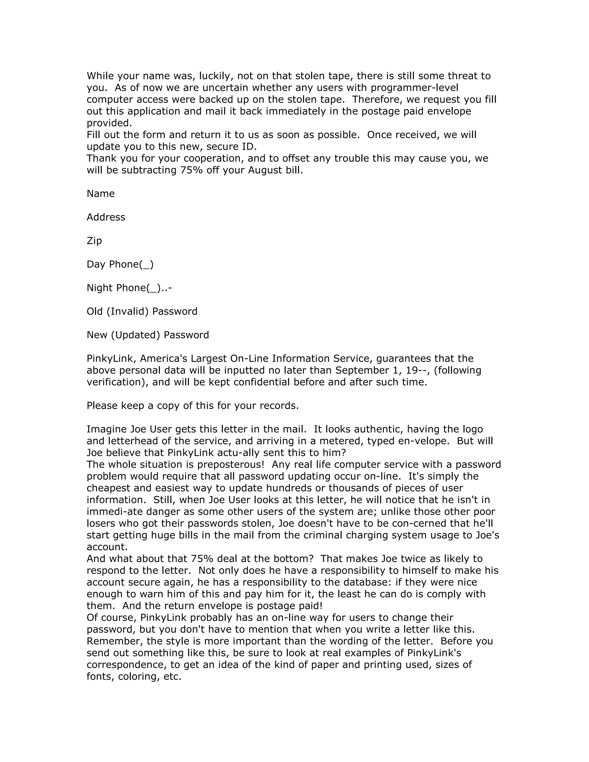 While your name was, luckily, not on that stolen tape, there is still some threat to
you. As of now we are uncertain whether any users with programmer-level
computer access were backed up on the stolen tape. Therefore, we request you fill
out this application and mail it back immediately in the postage paid envelope
provided.
Fill out the form and return it to us as soon as possible. Once received, we will
update you to this new, secure ID.
Thank you for your cooperation, and to offset any trouble this may cause you, we
will be subtracting 75% off your August bill.
Name
Address
Zip
Day Phone(_)
Night Phone(_)..-
Old (Invalid) Password
New (Updated) Password
PinkyLink, America's Largest On-Line Information Service, guarantees that the
above personal data will be inputted no later than September 1, 19--, (following
verification), and will be kept confidential before and after such time.
Please keep a copy of this for your records.
Imagine Joe User gets this letter in the mail. It looks authentic, having the logo
and letterhead of the service, and arriving in a metered, typed en-velope. But will
Joe believe that PinkyLink actu-ally sent this to him?
The whole situation is preposterous! Any real life computer service with a password
problem would require that all password updating occur on-line. It's simply the
cheapest and easiest way to update hundreds or thousands of pieces of user
information. Still, when Joe User looks at this letter, he will notice that he isn't in
immedi-ate danger as some other users of the system are; unlike those other poor
losers who got their passwords stolen, Joe doesn't have to be con-cerned that he'll
start getting huge bills in the mail from the criminal charging system usage to Joe's
account.
And what about that 75% deal at the bottom? That makes Joe twice as likely to
respond to the letter. Not only does he have a responsibility to himself to make his
account secure again, he has a responsibility to the database: if they were nice
enough to warn him of this and pay him for it, the least he can do is comply with
them. And the return envelope is postage paid!
Of course, PinkyLink probably has an on-line way for users to change their
password, but you don't have to mention that when you write a letter like this.
Remember, the style is more important than the wording of the letter. Before you
send out something like this, be sure to look at real examples of PinkyLink's
correspondence, to get an idea of the kind of paper and printing used, sizes of
fonts, coloring, etc.
 