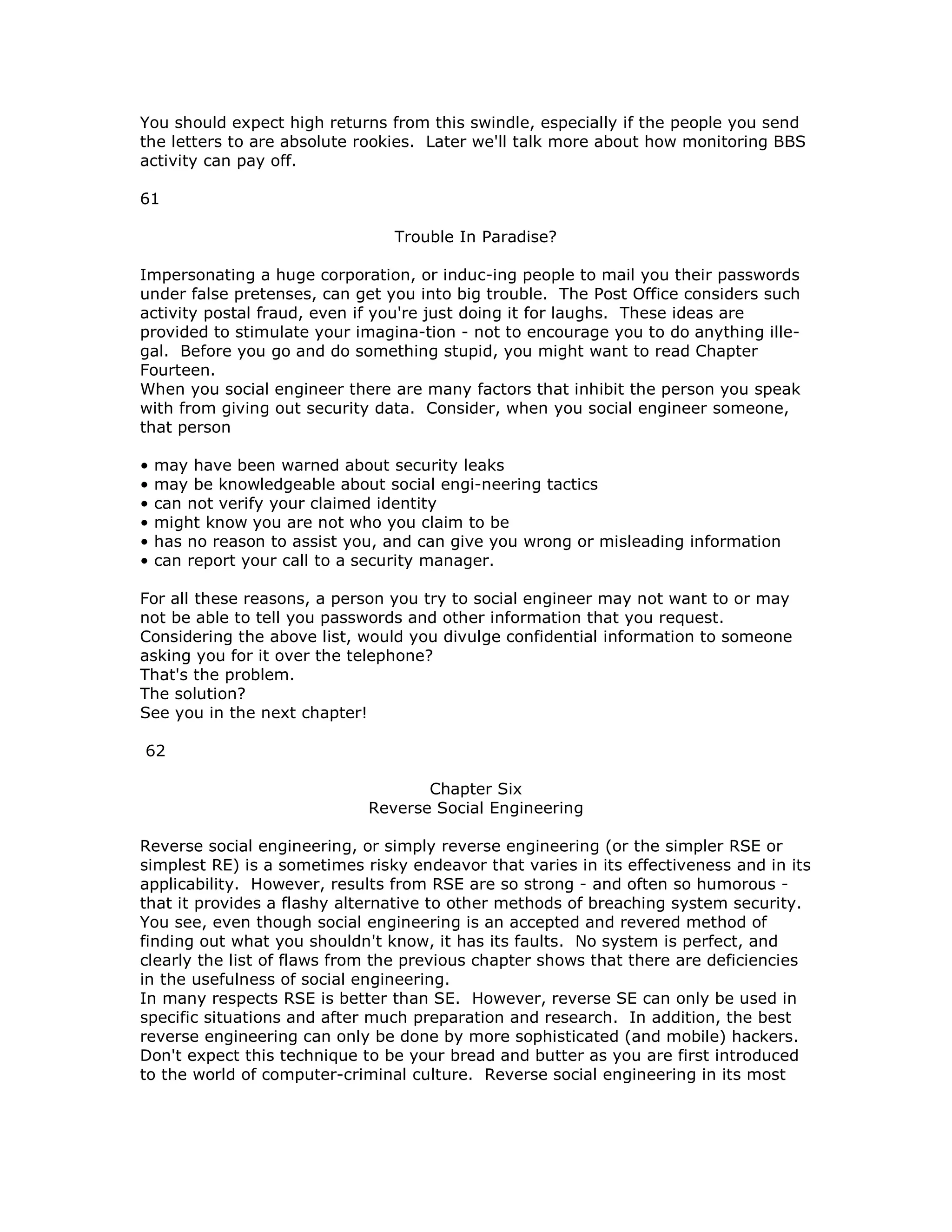 You should expect high returns from this swindle, especially if the people you send
the letters to are absolute rookies. Later we'll talk more about how monitoring BBS
activity can pay off.
61
Trouble In Paradise?
Impersonating a huge corporation, or induc-ing people to mail you their passwords
under false pretenses, can get you into big trouble. The Post Office considers such
activity postal fraud, even if you're just doing it for laughs. These ideas are
provided to stimulate your imagina-tion - not to encourage you to do anything ille-
gal. Before you go and do something stupid, you might want to read Chapter
Fourteen.
When you social engineer there are many factors that inhibit the person you speak
with from giving out security data. Consider, when you social engineer someone,
that person
• may have been warned about security leaks
• may be knowledgeable about social engi-neering tactics
• can not verify your claimed identity
• might know you are not who you claim to be
• has no reason to assist you, and can give you wrong or misleading information
• can report your call to a security manager.
For all these reasons, a person you try to social engineer may not want to or may
not be able to tell you passwords and other information that you request.
Considering the above list, would you divulge confidential information to someone
asking you for it over the telephone?
That's the problem.
The solution?
See you in the next chapter!
62
Chapter Six
Reverse Social Engineering
Reverse social engineering, or simply reverse engineering (or the simpler RSE or
simplest RE) is a sometimes risky endeavor that varies in its effectiveness and in its
applicability. However, results from RSE are so strong - and often so humorous -
that it provides a flashy alternative to other methods of breaching system security.
You see, even though social engineering is an accepted and revered method of
finding out what you shouldn't know, it has its faults. No system is perfect, and
clearly the list of flaws from the previous chapter shows that there are deficiencies
in the usefulness of social engineering.
In many respects RSE is better than SE. However, reverse SE can only be used in
specific situations and after much preparation and research. In addition, the best
reverse engineering can only be done by more sophisticated (and mobile) hackers.
Don't expect this technique to be your bread and butter as you are first introduced
to the world of computer-criminal culture. Reverse social engineering in its most
 