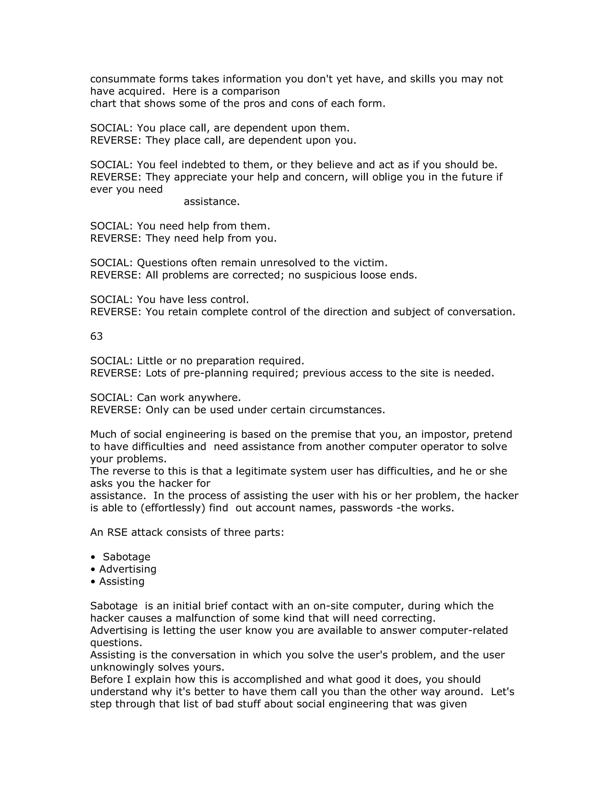 consummate forms takes information you don't yet have, and skills you may not
have acquired. Here is a comparison
chart that shows some of the pros and cons of each form.
SOCIAL: You place call, are dependent upon them.
REVERSE: They place call, are dependent upon you.
SOCIAL: You feel indebted to them, or they believe and act as if you should be.
REVERSE: They appreciate your help and concern, will oblige you in the future if
ever you need
assistance.
SOCIAL: You need help from them.
REVERSE: They need help from you.
SOCIAL: Questions often remain unresolved to the victim.
REVERSE: All problems are corrected; no suspicious loose ends.
SOCIAL: You have less control.
REVERSE: You retain complete control of the direction and subject of conversation.
63
SOCIAL: Little or no preparation required.
REVERSE: Lots of pre-planning required; previous access to the site is needed.
SOCIAL: Can work anywhere.
REVERSE: Only can be used under certain circumstances.
Much of social engineering is based on the premise that you, an impostor, pretend
to have difficulties and need assistance from another computer operator to solve
your problems.
The reverse to this is that a legitimate system user has difficulties, and he or she
asks you the hacker for
assistance. In the process of assisting the user with his or her problem, the hacker
is able to (effortlessly) find out account names, passwords -the works.
An RSE attack consists of three parts:
• Sabotage
• Advertising
• Assisting
Sabotage is an initial brief contact with an on-site computer, during which the
hacker causes a malfunction of some kind that will need correcting.
Advertising is letting the user know you are available to answer computer-related
questions.
Assisting is the conversation in which you solve the user's problem, and the user
unknowingly solves yours.
Before I explain how this is accomplished and what good it does, you should
understand why it's better to have them call you than the other way around. Let's
step through that list of bad stuff about social engineering that was given
 
