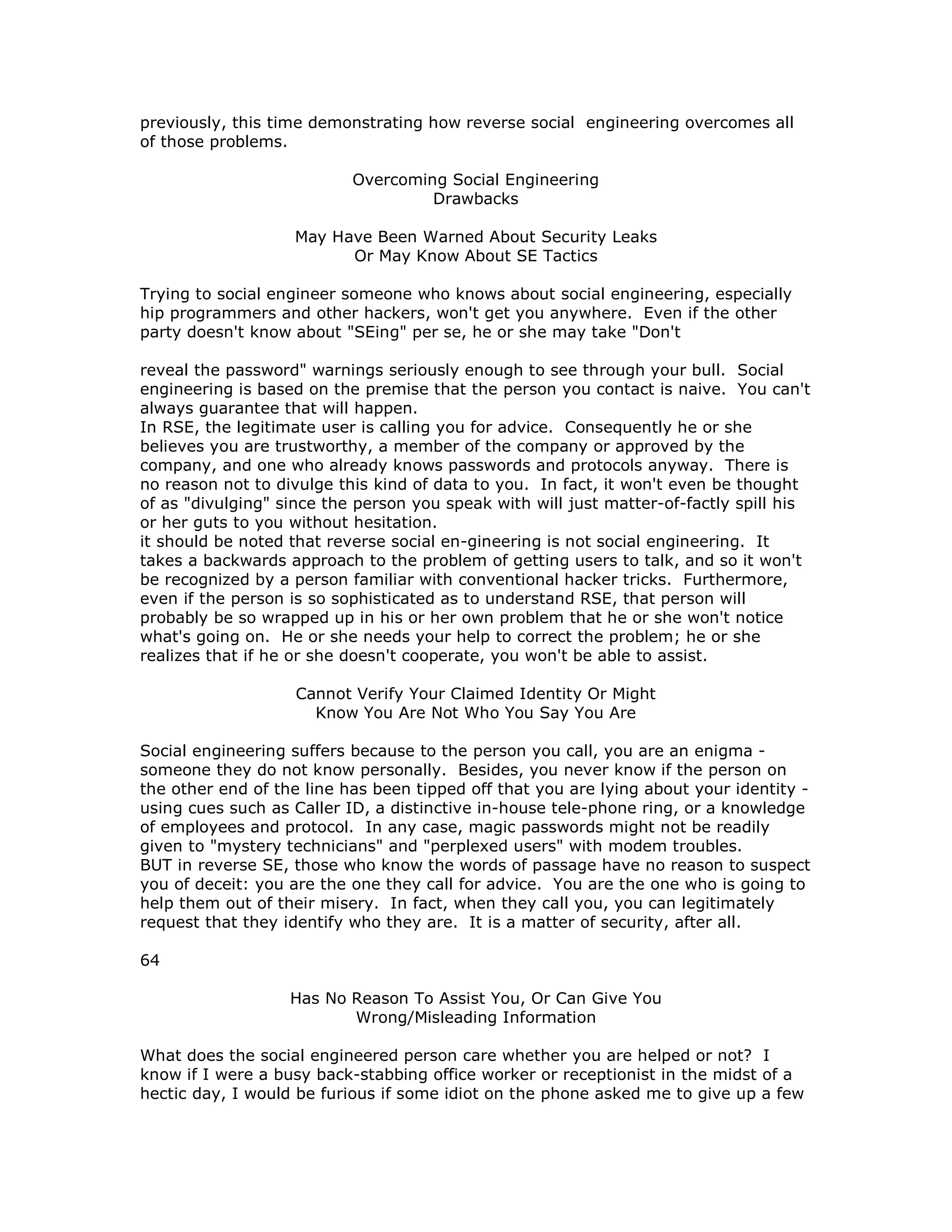 previously, this time demonstrating how reverse social engineering overcomes all
of those problems.
Overcoming Social Engineering
Drawbacks
May Have Been Warned About Security Leaks
Or May Know About SE Tactics
Trying to social engineer someone who knows about social engineering, especially
hip programmers and other hackers, won't get you anywhere. Even if the other
party doesn't know about "SEing" per se, he or she may take "Don't
reveal the password" warnings seriously enough to see through your bull. Social
engineering is based on the premise that the person you contact is naive. You can't
always guarantee that will happen.
In RSE, the legitimate user is calling you for advice. Consequently he or she
believes you are trustworthy, a member of the company or approved by the
company, and one who already knows passwords and protocols anyway. There is
no reason not to divulge this kind of data to you. In fact, it won't even be thought
of as "divulging" since the person you speak with will just matter-of-factly spill his
or her guts to you without hesitation.
it should be noted that reverse social en-gineering is not social engineering. It
takes a backwards approach to the problem of getting users to talk, and so it won't
be recognized by a person familiar with conventional hacker tricks. Furthermore,
even if the person is so sophisticated as to understand RSE, that person will
probably be so wrapped up in his or her own problem that he or she won't notice
what's going on. He or she needs your help to correct the problem; he or she
realizes that if he or she doesn't cooperate, you won't be able to assist.
Cannot Verify Your Claimed Identity Or Might
Know You Are Not Who You Say You Are
Social engineering suffers because to the person you call, you are an enigma -
someone they do not know personally. Besides, you never know if the person on
the other end of the line has been tipped off that you are lying about your identity -
using cues such as Caller ID, a distinctive in-house tele-phone ring, or a knowledge
of employees and protocol. In any case, magic passwords might not be readily
given to "mystery technicians" and "perplexed users" with modem troubles.
BUT in reverse SE, those who know the words of passage have no reason to suspect
you of deceit: you are the one they call for advice. You are the one who is going to
help them out of their misery. In fact, when they call you, you can legitimately
request that they identify who they are. It is a matter of security, after all.
64
Has No Reason To Assist You, Or Can Give You
Wrong/Misleading Information
What does the social engineered person care whether you are helped or not? I
know if I were a busy back-stabbing office worker or receptionist in the midst of a
hectic day, I would be furious if some idiot on the phone asked me to give up a few
 