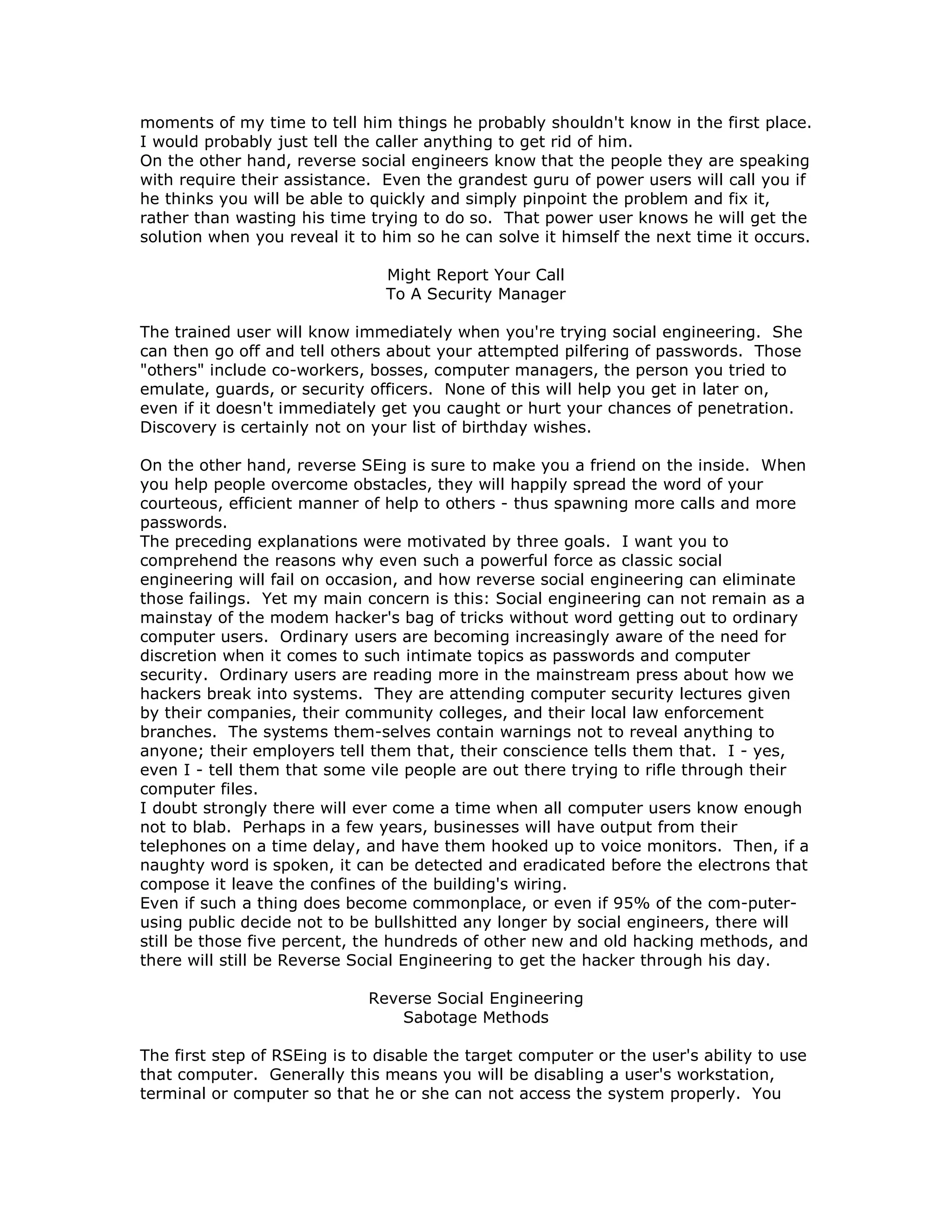 moments of my time to tell him things he probably shouldn't know in the first place.
I would probably just tell the caller anything to get rid of him.
On the other hand, reverse social engineers know that the people they are speaking
with require their assistance. Even the grandest guru of power users will call you if
he thinks you will be able to quickly and simply pinpoint the problem and fix it,
rather than wasting his time trying to do so. That power user knows he will get the
solution when you reveal it to him so he can solve it himself the next time it occurs.
Might Report Your Call
To A Security Manager
The trained user will know immediately when you're trying social engineering. She
can then go off and tell others about your attempted pilfering of passwords. Those
"others" include co-workers, bosses, computer managers, the person you tried to
emulate, guards, or security officers. None of this will help you get in later on,
even if it doesn't immediately get you caught or hurt your chances of penetration.
Discovery is certainly not on your list of birthday wishes.
On the other hand, reverse SEing is sure to make you a friend on the inside. When
you help people overcome obstacles, they will happily spread the word of your
courteous, efficient manner of help to others - thus spawning more calls and more
passwords.
The preceding explanations were motivated by three goals. I want you to
comprehend the reasons why even such a powerful force as classic social
engineering will fail on occasion, and how reverse social engineering can eliminate
those failings. Yet my main concern is this: Social engineering can not remain as a
mainstay of the modem hacker's bag of tricks without word getting out to ordinary
computer users. Ordinary users are becoming increasingly aware of the need for
discretion when it comes to such intimate topics as passwords and computer
security. Ordinary users are reading more in the mainstream press about how we
hackers break into systems. They are attending computer security lectures given
by their companies, their community colleges, and their local law enforcement
branches. The systems them-selves contain warnings not to reveal anything to
anyone; their employers tell them that, their conscience tells them that. I - yes,
even I - tell them that some vile people are out there trying to rifle through their
computer files.
I doubt strongly there will ever come a time when all computer users know enough
not to blab. Perhaps in a few years, businesses will have output from their
telephones on a time delay, and have them hooked up to voice monitors. Then, if a
naughty word is spoken, it can be detected and eradicated before the electrons that
compose it leave the confines of the building's wiring.
Even if such a thing does become commonplace, or even if 95% of the com-puter-
using public decide not to be bullshitted any longer by social engineers, there will
still be those five percent, the hundreds of other new and old hacking methods, and
there will still be Reverse Social Engineering to get the hacker through his day.
Reverse Social Engineering
Sabotage Methods
The first step of RSEing is to disable the target computer or the user's ability to use
that computer. Generally this means you will be disabling a user's workstation,
terminal or computer so that he or she can not access the system properly. You
 