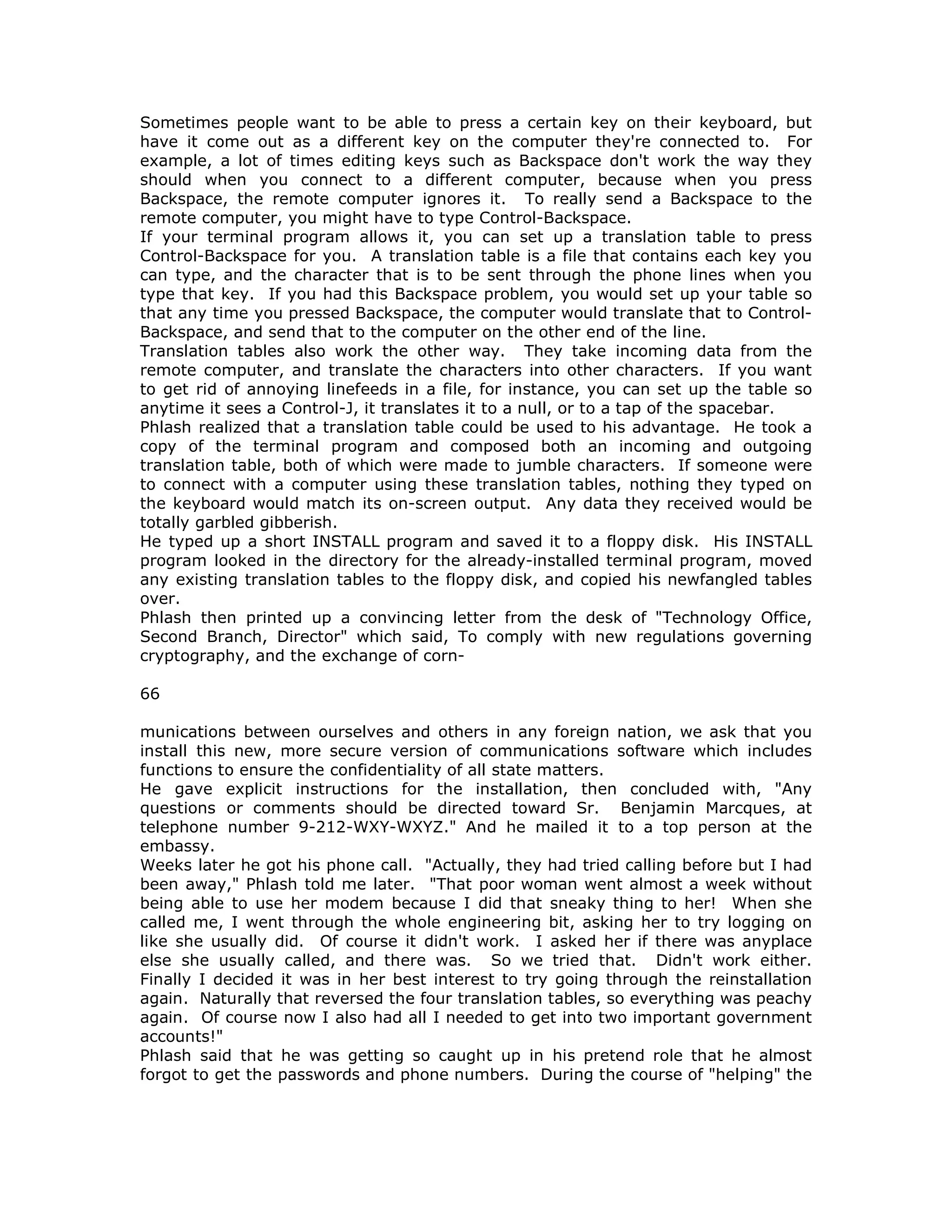 Sometimes people want to be able to press a certain key on their keyboard, but
have it come out as a different key on the computer they're connected to. For
example, a lot of times editing keys such as Backspace don't work the way they
should when you connect to a different computer, because when you press
Backspace, the remote computer ignores it. To really send a Backspace to the
remote computer, you might have to type Control-Backspace.
If your terminal program allows it, you can set up a translation table to press
Control-Backspace for you. A translation table is a file that contains each key you
can type, and the character that is to be sent through the phone lines when you
type that key. If you had this Backspace problem, you would set up your table so
that any time you pressed Backspace, the computer would translate that to Control-
Backspace, and send that to the computer on the other end of the line.
Translation tables also work the other way. They take incoming data from the
remote computer, and translate the characters into other characters. If you want
to get rid of annoying linefeeds in a file, for instance, you can set up the table so
anytime it sees a Control-J, it translates it to a null, or to a tap of the spacebar.
Phlash realized that a translation table could be used to his advantage. He took a
copy of the terminal program and composed both an incoming and outgoing
translation table, both of which were made to jumble characters. If someone were
to connect with a computer using these translation tables, nothing they typed on
the keyboard would match its on-screen output. Any data they received would be
totally garbled gibberish.
He typed up a short INSTALL program and saved it to a floppy disk. His INSTALL
program looked in the directory for the already-installed terminal program, moved
any existing translation tables to the floppy disk, and copied his newfangled tables
over.
Phlash then printed up a convincing letter from the desk of "Technology Office,
Second Branch, Director" which said, To comply with new regulations governing
cryptography, and the exchange of corn-
66
munications between ourselves and others in any foreign nation, we ask that you
install this new, more secure version of communications software which includes
functions to ensure the confidentiality of all state matters.
He gave explicit instructions for the installation, then concluded with, "Any
questions or comments should be directed toward Sr. Benjamin Marcques, at
telephone number 9-212-WXY-WXYZ." And he mailed it to a top person at the
embassy.
Weeks later he got his phone call. "Actually, they had tried calling before but I had
been away," Phlash told me later. "That poor woman went almost a week without
being able to use her modem because I did that sneaky thing to her! When she
called me, I went through the whole engineering bit, asking her to try logging on
like she usually did. Of course it didn't work. I asked her if there was anyplace
else she usually called, and there was. So we tried that. Didn't work either.
Finally I decided it was in her best interest to try going through the reinstallation
again. Naturally that reversed the four translation tables, so everything was peachy
again. Of course now I also had all I needed to get into two important government
accounts!"
Phlash said that he was getting so caught up in his pretend role that he almost
forgot to get the passwords and phone numbers. During the course of "helping" the
 