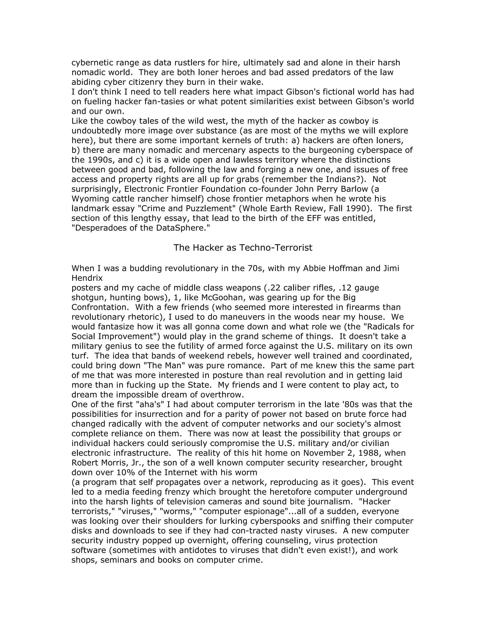cybernetic range as data rustlers for hire, ultimately sad and alone in their harsh
nomadic world. They are both loner heroes and bad assed predators of the law
abiding cyber citizenry they burn in their wake.
I don't think I need to tell readers here what impact Gibson's fictional world has had
on fueling hacker fan-tasies or what potent similarities exist between Gibson's world
and our own.
Like the cowboy tales of the wild west, the myth of the hacker as cowboy is
undoubtedly more image over substance (as are most of the myths we will explore
here), but there are some important kernels of truth: a) hackers are often loners,
b) there are many nomadic and mercenary aspects to the burgeoning cyberspace of
the 1990s, and c) it is a wide open and lawless territory where the distinctions
between good and bad, following the law and forging a new one, and issues of free
access and property rights are all up for grabs (remember the Indians?). Not
surprisingly, Electronic Frontier Foundation co-founder John Perry Barlow (a
Wyoming cattle rancher himself) chose frontier metaphors when he wrote his
landmark essay "Crime and Puzzlement" (Whole Earth Review, Fall 1990). The first
section of this lengthy essay, that lead to the birth of the EFF was entitled,
"Desperadoes of the DataSphere."
The Hacker as Techno-Terrorist
When I was a budding revolutionary in the 70s, with my Abbie Hoffman and Jimi
Hendrix
posters and my cache of middle class weapons (.22 caliber rifles, .12 gauge
shotgun, hunting bows), 1, like McGoohan, was gearing up for the Big
Confrontation. With a few friends (who seemed more interested in firearms than
revolutionary rhetoric), I used to do maneuvers in the woods near my house. We
would fantasize how it was all gonna come down and what role we (the "Radicals for
Social Improvement") would play in the grand scheme of things. It doesn't take a
military genius to see the futility of armed force against the U.S. military on its own
turf. The idea that bands of weekend rebels, however well trained and coordinated,
could bring down "The Man" was pure romance. Part of me knew this the same part
of me that was more interested in posture than real revolution and in getting laid
more than in fucking up the State. My friends and I were content to play act, to
dream the impossible dream of overthrow.
One of the first "aha's" I had about computer terrorism in the late '80s was that the
possibilities for insurrection and for a parity of power not based on brute force had
changed radically with the advent of computer networks and our society's almost
complete reliance on them. There was now at least the possibility that groups or
individual hackers could seriously compromise the U.S. military and/or civilian
electronic infrastructure. The reality of this hit home on November 2, 1988, when
Robert Morris, Jr., the son of a well known computer security researcher, brought
down over 10% of the Internet with his worm
(a program that self propagates over a network, reproducing as it goes). This event
led to a media feeding frenzy which brought the heretofore computer underground
into the harsh lights of television cameras and sound bite journalism. "Hacker
terrorists," "viruses," "worms," "computer espionage"...all of a sudden, everyone
was looking over their shoulders for lurking cyberspooks and sniffing their computer
disks and downloads to see if they had con-tracted nasty viruses. A new computer
security industry popped up overnight, offering counseling, virus protection
software (sometimes with antidotes to viruses that didn't even exist!), and work
shops, seminars and books on computer crime.
 