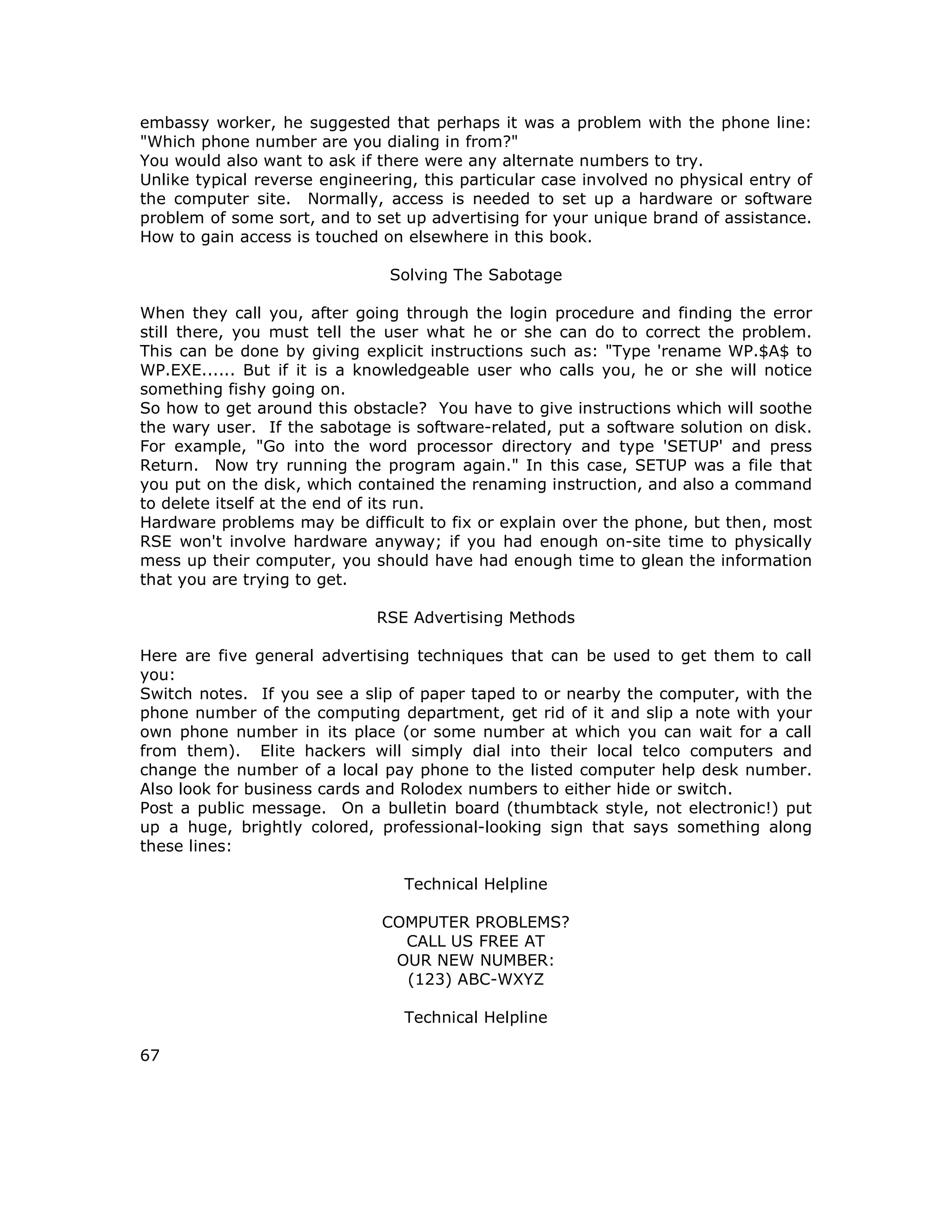 embassy worker, he suggested that perhaps it was a problem with the phone line:
"Which phone number are you dialing in from?"
You would also want to ask if there were any alternate numbers to try.
Unlike typical reverse engineering, this particular case involved no physical entry of
the computer site. Normally, access is needed to set up a hardware or software
problem of some sort, and to set up advertising for your unique brand of assistance.
How to gain access is touched on elsewhere in this book.
Solving The Sabotage
When they call you, after going through the login procedure and finding the error
still there, you must tell the user what he or she can do to correct the problem.
This can be done by giving explicit instructions such as: "Type 'rename WP.$A$ to
WP.EXE...... But if it is a knowledgeable user who calls you, he or she will notice
something fishy going on.
So how to get around this obstacle? You have to give instructions which will soothe
the wary user. If the sabotage is software-related, put a software solution on disk.
For example, "Go into the word processor directory and type 'SETUP' and press
Return. Now try running the program again." In this case, SETUP was a file that
you put on the disk, which contained the renaming instruction, and also a command
to delete itself at the end of its run.
Hardware problems may be difficult to fix or explain over the phone, but then, most
RSE won't involve hardware anyway; if you had enough on-site time to physically
mess up their computer, you should have had enough time to glean the information
that you are trying to get.
RSE Advertising Methods
Here are five general advertising techniques that can be used to get them to call
you:
Switch notes. If you see a slip of paper taped to or nearby the computer, with the
phone number of the computing department, get rid of it and slip a note with your
own phone number in its place (or some number at which you can wait for a call
from them). Elite hackers will simply dial into their local telco computers and
change the number of a local pay phone to the listed computer help desk number.
Also look for business cards and Rolodex numbers to either hide or switch.
Post a public message. On a bulletin board (thumbtack style, not electronic!) put
up a huge, brightly colored, professional-looking sign that says something along
these lines:
Technical Helpline
COMPUTER PROBLEMS?
CALL US FREE AT
OUR NEW NUMBER:
(123) ABC-WXYZ
Technical Helpline
67
 