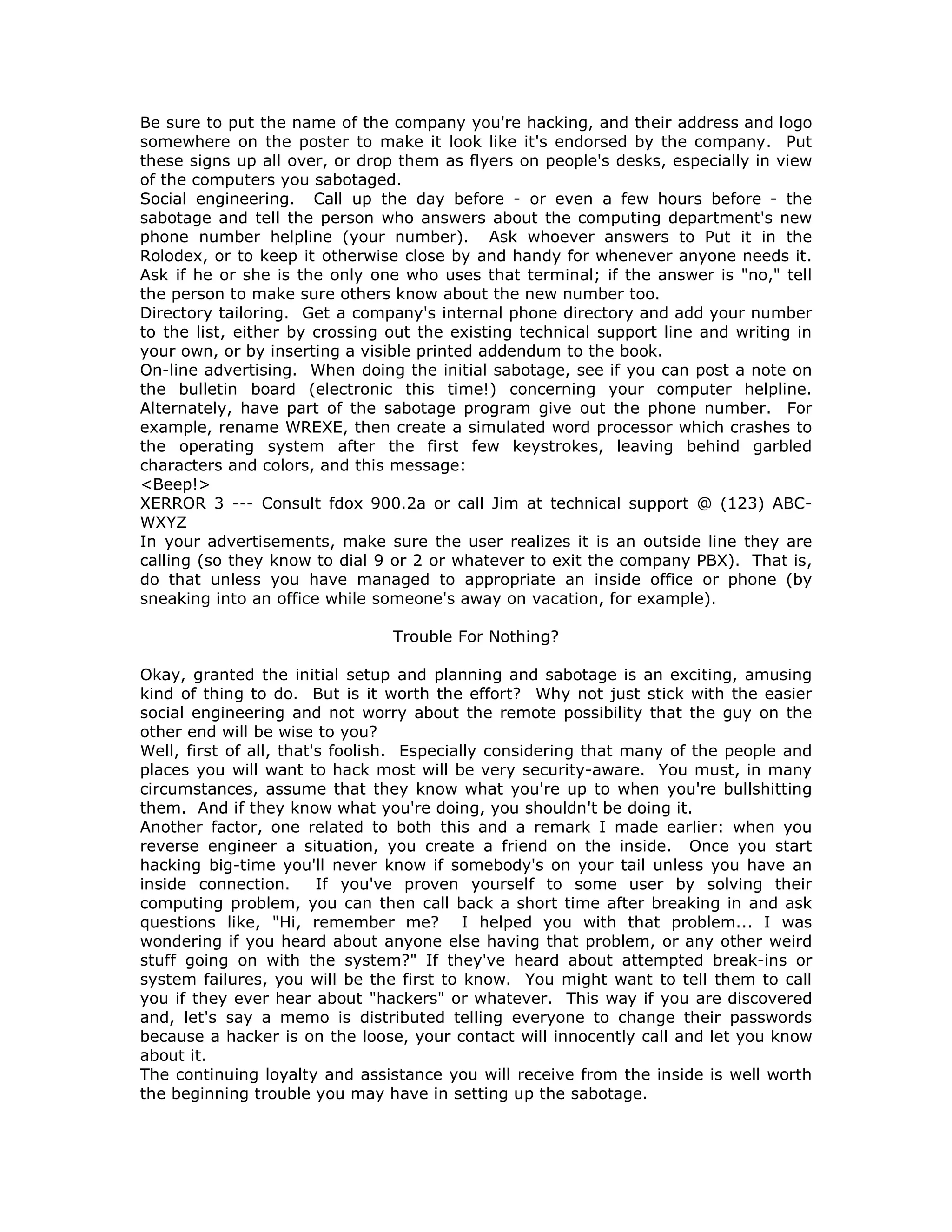Be sure to put the name of the company you're hacking, and their address and logo
somewhere on the poster to make it look like it's endorsed by the company. Put
these signs up all over, or drop them as flyers on people's desks, especially in view
of the computers you sabotaged.
Social engineering. Call up the day before - or even a few hours before - the
sabotage and tell the person who answers about the computing department's new
phone number helpline (your number). Ask whoever answers to Put it in the
Rolodex, or to keep it otherwise close by and handy for whenever anyone needs it.
Ask if he or she is the only one who uses that terminal; if the answer is "no," tell
the person to make sure others know about the new number too.
Directory tailoring. Get a company's internal phone directory and add your number
to the list, either by crossing out the existing technical support line and writing in
your own, or by inserting a visible printed addendum to the book.
On-line advertising. When doing the initial sabotage, see if you can post a note on
the bulletin board (electronic this time!) concerning your computer helpline.
Alternately, have part of the sabotage program give out the phone number. For
example, rename WREXE, then create a simulated word processor which crashes to
the operating system after the first few keystrokes, leaving behind garbled
characters and colors, and this message:
<Beep!>
XERROR 3 --- Consult fdox 900.2a or call Jim at technical support @ (123) ABC-
WXYZ
In your advertisements, make sure the user realizes it is an outside line they are
calling (so they know to dial 9 or 2 or whatever to exit the company PBX). That is,
do that unless you have managed to appropriate an inside office or phone (by
sneaking into an office while someone's away on vacation, for example).
Trouble For Nothing?
Okay, granted the initial setup and planning and sabotage is an exciting, amusing
kind of thing to do. But is it worth the effort? Why not just stick with the easier
social engineering and not worry about the remote possibility that the guy on the
other end will be wise to you?
Well, first of all, that's foolish. Especially considering that many of the people and
places you will want to hack most will be very security-aware. You must, in many
circumstances, assume that they know what you're up to when you're bullshitting
them. And if they know what you're doing, you shouldn't be doing it.
Another factor, one related to both this and a remark I made earlier: when you
reverse engineer a situation, you create a friend on the inside. Once you start
hacking big-time you'll never know if somebody's on your tail unless you have an
inside connection. If you've proven yourself to some user by solving their
computing problem, you can then call back a short time after breaking in and ask
questions like, "Hi, remember me? I helped you with that problem... I was
wondering if you heard about anyone else having that problem, or any other weird
stuff going on with the system?" If they've heard about attempted break-ins or
system failures, you will be the first to know. You might want to tell them to call
you if they ever hear about "hackers" or whatever. This way if you are discovered
and, let's say a memo is distributed telling everyone to change their passwords
because a hacker is on the loose, your contact will innocently call and let you know
about it.
The continuing loyalty and assistance you will receive from the inside is well worth
the beginning trouble you may have in setting up the sabotage.
 