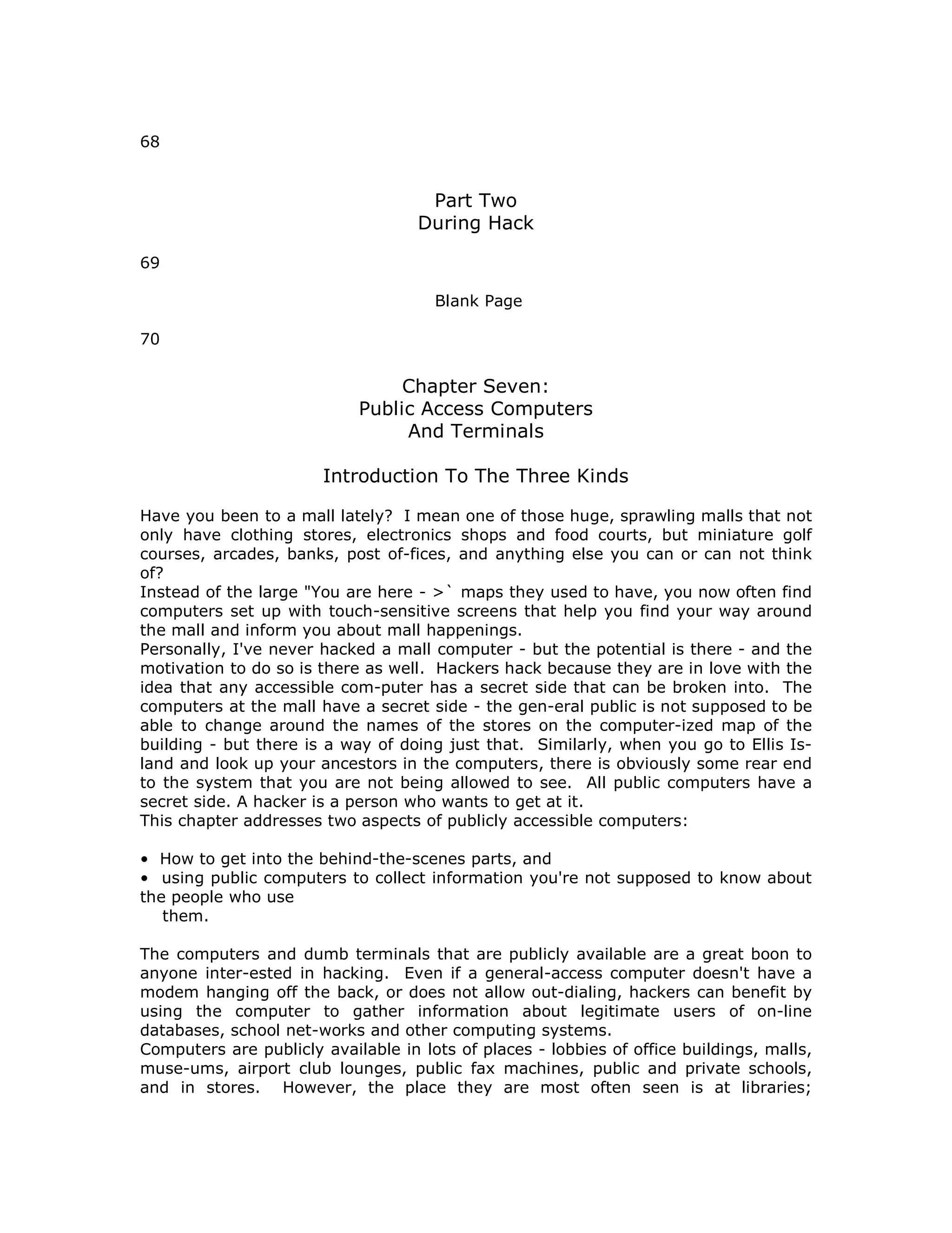 68
Part Two
During Hack
69
Blank Page
70
Chapter Seven:
Public Access Computers
And Terminals
Introduction To The Three Kinds
Have you been to a mall lately? I mean one of those huge, sprawling malls that not
only have clothing stores, electronics shops and food courts, but miniature golf
courses, arcades, banks, post of-fices, and anything else you can or can not think
of?
Instead of the large "You are here - >` maps they used to have, you now often find
computers set up with touch-sensitive screens that help you find your way around
the mall and inform you about mall happenings.
Personally, I've never hacked a mall computer - but the potential is there - and the
motivation to do so is there as well. Hackers hack because they are in love with the
idea that any accessible com-puter has a secret side that can be broken into. The
computers at the mall have a secret side - the gen-eral public is not supposed to be
able to change around the names of the stores on the computer-ized map of the
building - but there is a way of doing just that. Similarly, when you go to Ellis Is-
land and look up your ancestors in the computers, there is obviously some rear end
to the system that you are not being allowed to see. All public computers have a
secret side. A hacker is a person who wants to get at it.
This chapter addresses two aspects of publicly accessible computers:
• How to get into the behind-the-scenes parts, and
• using public computers to collect information you're not supposed to know about
the people who use
them.
The computers and dumb terminals that are publicly available are a great boon to
anyone inter-ested in hacking. Even if a general-access computer doesn't have a
modem hanging off the back, or does not allow out-dialing, hackers can benefit by
using the computer to gather information about legitimate users of on-line
databases, school net-works and other computing systems.
Computers are publicly available in lots of places - lobbies of office buildings, malls,
muse-ums, airport club lounges, public fax machines, public and private schools,
and in stores. However, the place they are most often seen is at libraries;
 
