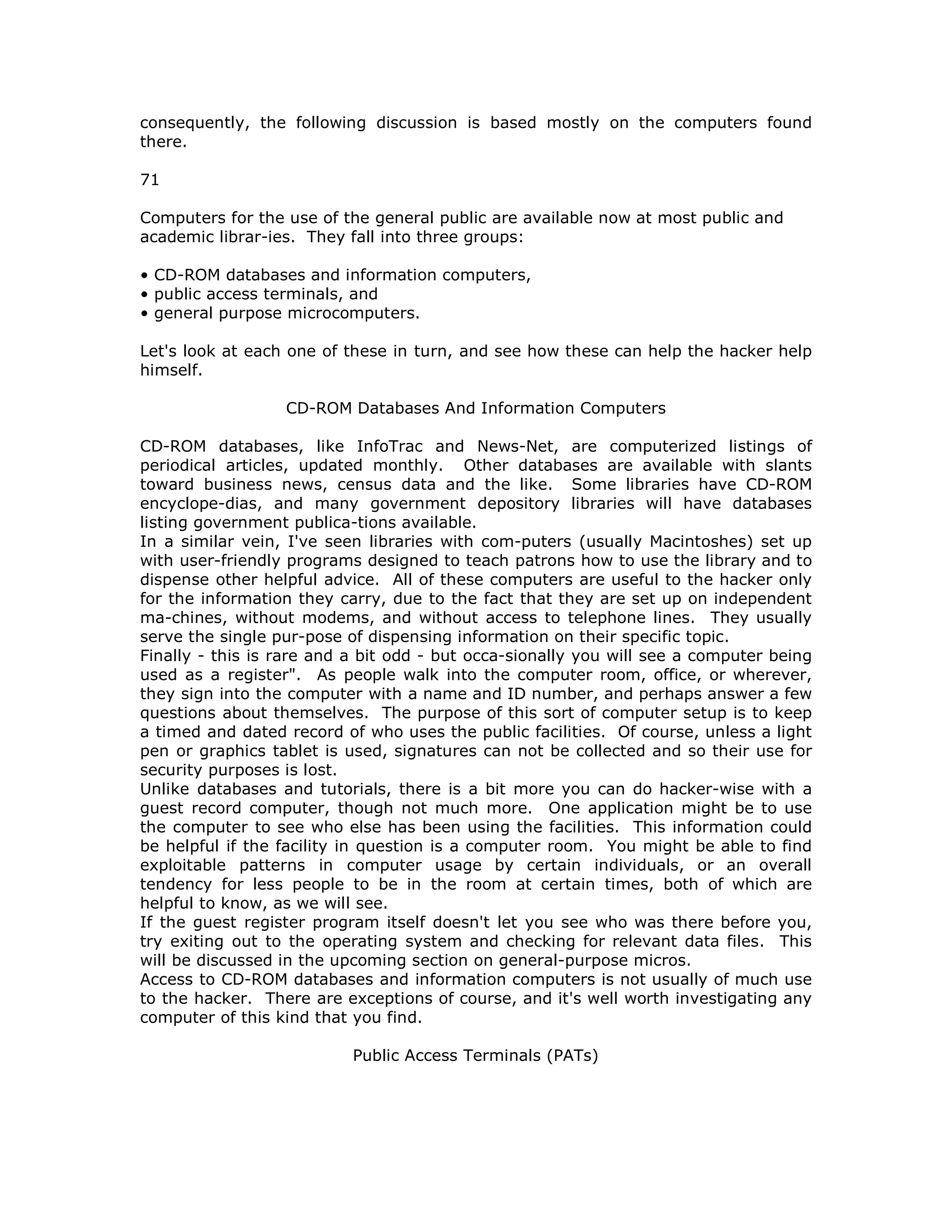consequently, the following discussion is based mostly on the computers found
there.
71
Computers for the use of the general public are available now at most public and
academic librar-ies. They fall into three groups:
• CD-ROM databases and information computers,
• public access terminals, and
• general purpose microcomputers.
Let's look at each one of these in turn, and see how these can help the hacker help
himself.
CD-ROM Databases And Information Computers
CD-ROM databases, like InfoTrac and News-Net, are computerized listings of
periodical articles, updated monthly. Other databases are available with slants
toward business news, census data and the like. Some libraries have CD-ROM
encyclope-dias, and many government depository libraries will have databases
listing government publica-tions available.
In a similar vein, I've seen libraries with com-puters (usually Macintoshes) set up
with user-friendly programs designed to teach patrons how to use the library and to
dispense other helpful advice. All of these computers are useful to the hacker only
for the information they carry, due to the fact that they are set up on independent
ma-chines, without modems, and without access to telephone lines. They usually
serve the single pur-pose of dispensing information on their specific topic.
Finally - this is rare and a bit odd - but occa-sionally you will see a computer being
used as a register". As people walk into the computer room, office, or wherever,
they sign into the computer with a name and ID number, and perhaps answer a few
questions about themselves. The purpose of this sort of computer setup is to keep
a timed and dated record of who uses the public facilities. Of course, unless a light
pen or graphics tablet is used, signatures can not be collected and so their use for
security purposes is lost.
Unlike databases and tutorials, there is a bit more you can do hacker-wise with a
guest record computer, though not much more. One application might be to use
the computer to see who else has been using the facilities. This information could
be helpful if the facility in question is a computer room. You might be able to find
exploitable patterns in computer usage by certain individuals, or an overall
tendency for less people to be in the room at certain times, both of which are
helpful to know, as we will see.
If the guest register program itself doesn't let you see who was there before you,
try exiting out to the operating system and checking for relevant data files. This
will be discussed in the upcoming section on general-purpose micros.
Access to CD-ROM databases and information computers is not usually of much use
to the hacker. There are exceptions of course, and it's well worth investigating any
computer of this kind that you find.
Public Access Terminals (PATs)
 