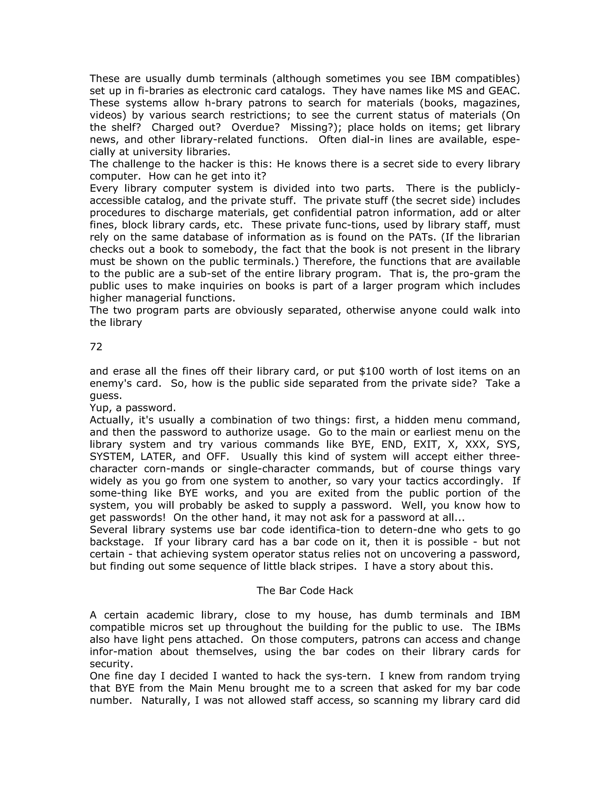 These are usually dumb terminals (although sometimes you see IBM compatibles)
set up in fi-braries as electronic card catalogs. They have names like MS and GEAC.
These systems allow h-brary patrons to search for materials (books, magazines,
videos) by various search restrictions; to see the current status of materials (On
the shelf? Charged out? Overdue? Missing?); place holds on items; get library
news, and other library-related functions. Often dial-in lines are available, espe-
cially at university libraries.
The challenge to the hacker is this: He knows there is a secret side to every library
computer. How can he get into it?
Every library computer system is divided into two parts. There is the publicly-
accessible catalog, and the private stuff. The private stuff (the secret side) includes
procedures to discharge materials, get confidential patron information, add or alter
fines, block library cards, etc. These private func-tions, used by library staff, must
rely on the same database of information as is found on the PATs. (If the librarian
checks out a book to somebody, the fact that the book is not present in the library
must be shown on the public terminals.) Therefore, the functions that are available
to the public are a sub-set of the entire library program. That is, the pro-gram the
public uses to make inquiries on books is part of a larger program which includes
higher managerial functions.
The two program parts are obviously separated, otherwise anyone could walk into
the library
72
and erase all the fines off their library card, or put $100 worth of lost items on an
enemy's card. So, how is the public side separated from the private side? Take a
guess.
Yup, a password.
Actually, it's usually a combination of two things: first, a hidden menu command,
and then the password to authorize usage. Go to the main or earliest menu on the
library system and try various commands like BYE, END, EXIT, X, XXX, SYS,
SYSTEM, LATER, and OFF. Usually this kind of system will accept either three-
character corn-mands or single-character commands, but of course things vary
widely as you go from one system to another, so vary your tactics accordingly. If
some-thing like BYE works, and you are exited from the public portion of the
system, you will probably be asked to supply a password. Well, you know how to
get passwords! On the other hand, it may not ask for a password at all...
Several library systems use bar code identifica-tion to detern-dne who gets to go
backstage. If your library card has a bar code on it, then it is possible - but not
certain - that achieving system operator status relies not on uncovering a password,
but finding out some sequence of little black stripes. I have a story about this.
The Bar Code Hack
A certain academic library, close to my house, has dumb terminals and IBM
compatible micros set up throughout the building for the public to use. The IBMs
also have light pens attached. On those computers, patrons can access and change
infor-mation about themselves, using the bar codes on their library cards for
security.
One fine day I decided I wanted to hack the sys-tern. I knew from random trying
that BYE from the Main Menu brought me to a screen that asked for my bar code
number. Naturally, I was not allowed staff access, so scanning my library card did
 