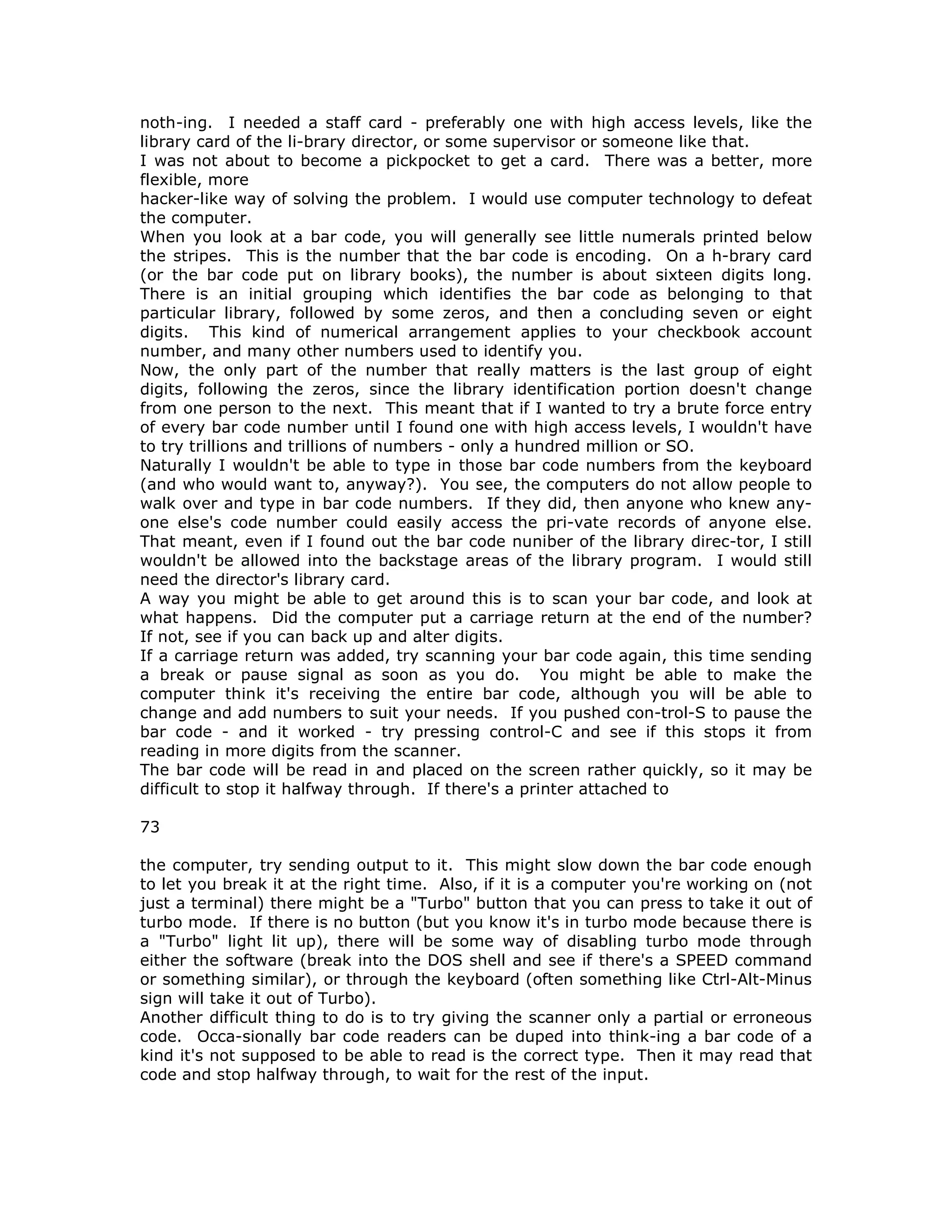 noth-ing. I needed a staff card - preferably one with high access levels, like the
library card of the li-brary director, or some supervisor or someone like that.
I was not about to become a pickpocket to get a card. There was a better, more
flexible, more
hacker-like way of solving the problem. I would use computer technology to defeat
the computer.
When you look at a bar code, you will generally see little numerals printed below
the stripes. This is the number that the bar code is encoding. On a h-brary card
(or the bar code put on library books), the number is about sixteen digits long.
There is an initial grouping which identifies the bar code as belonging to that
particular library, followed by some zeros, and then a concluding seven or eight
digits. This kind of numerical arrangement applies to your checkbook account
number, and many other numbers used to identify you.
Now, the only part of the number that really matters is the last group of eight
digits, following the zeros, since the library identification portion doesn't change
from one person to the next. This meant that if I wanted to try a brute force entry
of every bar code number until I found one with high access levels, I wouldn't have
to try trillions and trillions of numbers - only a hundred million or SO.
Naturally I wouldn't be able to type in those bar code numbers from the keyboard
(and who would want to, anyway?). You see, the computers do not allow people to
walk over and type in bar code numbers. If they did, then anyone who knew any-
one else's code number could easily access the pri-vate records of anyone else.
That meant, even if I found out the bar code nuniber of the library direc-tor, I still
wouldn't be allowed into the backstage areas of the library program. I would still
need the director's library card.
A way you might be able to get around this is to scan your bar code, and look at
what happens. Did the computer put a carriage return at the end of the number?
If not, see if you can back up and alter digits.
If a carriage return was added, try scanning your bar code again, this time sending
a break or pause signal as soon as you do. You might be able to make the
computer think it's receiving the entire bar code, although you will be able to
change and add numbers to suit your needs. If you pushed con-trol-S to pause the
bar code - and it worked - try pressing control-C and see if this stops it from
reading in more digits from the scanner.
The bar code will be read in and placed on the screen rather quickly, so it may be
difficult to stop it halfway through. If there's a printer attached to
73
the computer, try sending output to it. This might slow down the bar code enough
to let you break it at the right time. Also, if it is a computer you're working on (not
just a terminal) there might be a "Turbo" button that you can press to take it out of
turbo mode. If there is no button (but you know it's in turbo mode because there is
a "Turbo" light lit up), there will be some way of disabling turbo mode through
either the software (break into the DOS shell and see if there's a SPEED command
or something similar), or through the keyboard (often something like Ctrl-Alt-Minus
sign will take it out of Turbo).
Another difficult thing to do is to try giving the scanner only a partial or erroneous
code. Occa-sionally bar code readers can be duped into think-ing a bar code of a
kind it's not supposed to be able to read is the correct type. Then it may read that
code and stop halfway through, to wait for the rest of the input.
 