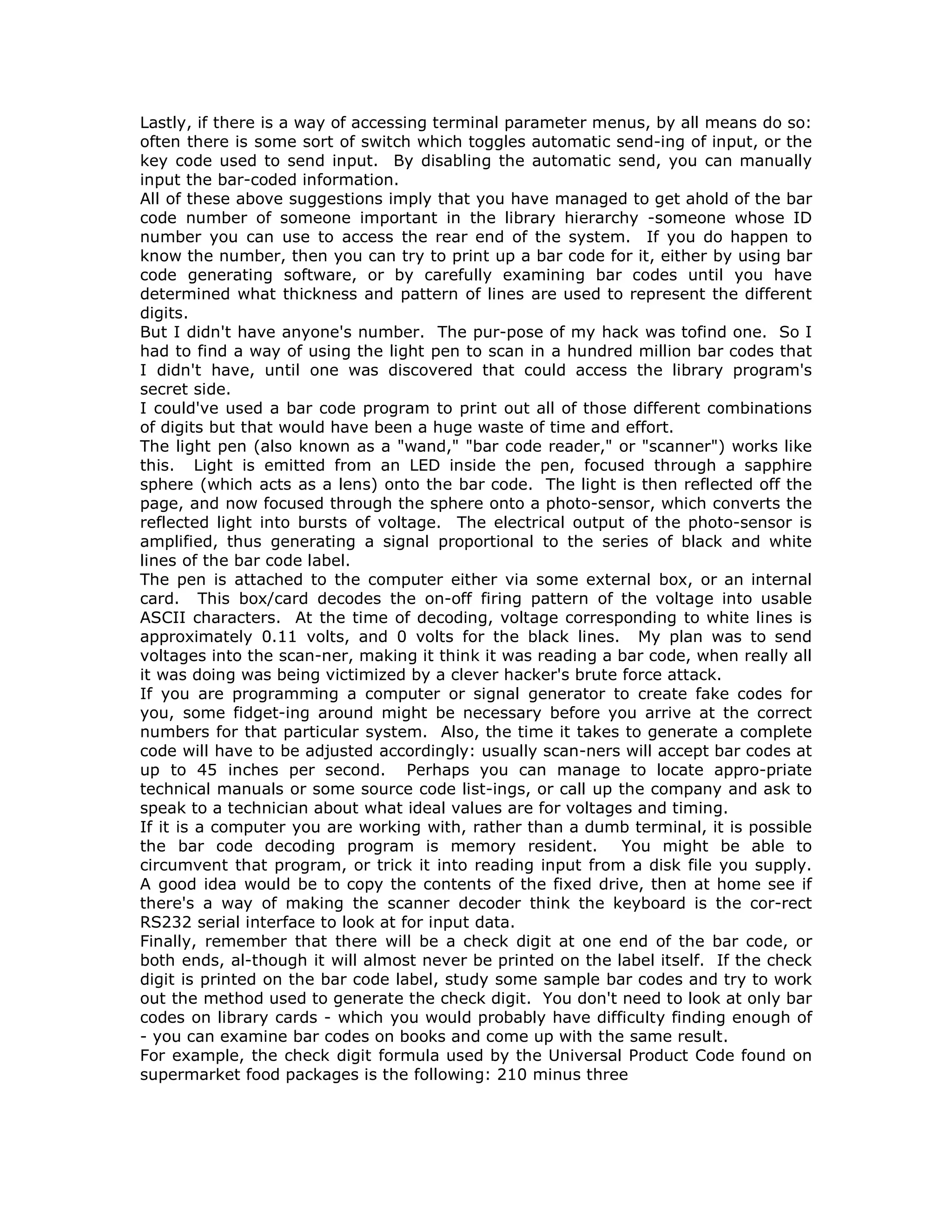 Lastly, if there is a way of accessing terminal parameter menus, by all means do so:
often there is some sort of switch which toggles automatic send-ing of input, or the
key code used to send input. By disabling the automatic send, you can manually
input the bar-coded information.
All of these above suggestions imply that you have managed to get ahold of the bar
code number of someone important in the library hierarchy -someone whose ID
number you can use to access the rear end of the system. If you do happen to
know the number, then you can try to print up a bar code for it, either by using bar
code generating software, or by carefully examining bar codes until you have
determined what thickness and pattern of lines are used to represent the different
digits.
But I didn't have anyone's number. The pur-pose of my hack was tofind one. So I
had to find a way of using the light pen to scan in a hundred million bar codes that
I didn't have, until one was discovered that could access the library program's
secret side.
I could've used a bar code program to print out all of those different combinations
of digits but that would have been a huge waste of time and effort.
The light pen (also known as a "wand," "bar code reader," or "scanner") works like
this. Light is emitted from an LED inside the pen, focused through a sapphire
sphere (which acts as a lens) onto the bar code. The light is then reflected off the
page, and now focused through the sphere onto a photo-sensor, which converts the
reflected light into bursts of voltage. The electrical output of the photo-sensor is
amplified, thus generating a signal proportional to the series of black and white
lines of the bar code label.
The pen is attached to the computer either via some external box, or an internal
card. This box/card decodes the on-off firing pattern of the voltage into usable
ASCII characters. At the time of decoding, voltage corresponding to white lines is
approximately 0.11 volts, and 0 volts for the black lines. My plan was to send
voltages into the scan-ner, making it think it was reading a bar code, when really all
it was doing was being victimized by a clever hacker's brute force attack.
If you are programming a computer or signal generator to create fake codes for
you, some fidget-ing around might be necessary before you arrive at the correct
numbers for that particular system. Also, the time it takes to generate a complete
code will have to be adjusted accordingly: usually scan-ners will accept bar codes at
up to 45 inches per second. Perhaps you can manage to locate appro-priate
technical manuals or some source code list-ings, or call up the company and ask to
speak to a technician about what ideal values are for voltages and timing.
If it is a computer you are working with, rather than a dumb terminal, it is possible
the bar code decoding program is memory resident. You might be able to
circumvent that program, or trick it into reading input from a disk file you supply.
A good idea would be to copy the contents of the fixed drive, then at home see if
there's a way of making the scanner decoder think the keyboard is the cor-rect
RS232 serial interface to look at for input data.
Finally, remember that there will be a check digit at one end of the bar code, or
both ends, al-though it will almost never be printed on the label itself. If the check
digit is printed on the bar code label, study some sample bar codes and try to work
out the method used to generate the check digit. You don't need to look at only bar
codes on library cards - which you would probably have difficulty finding enough of
- you can examine bar codes on books and come up with the same result.
For example, the check digit formula used by the Universal Product Code found on
supermarket food packages is the following: 210 minus three
 