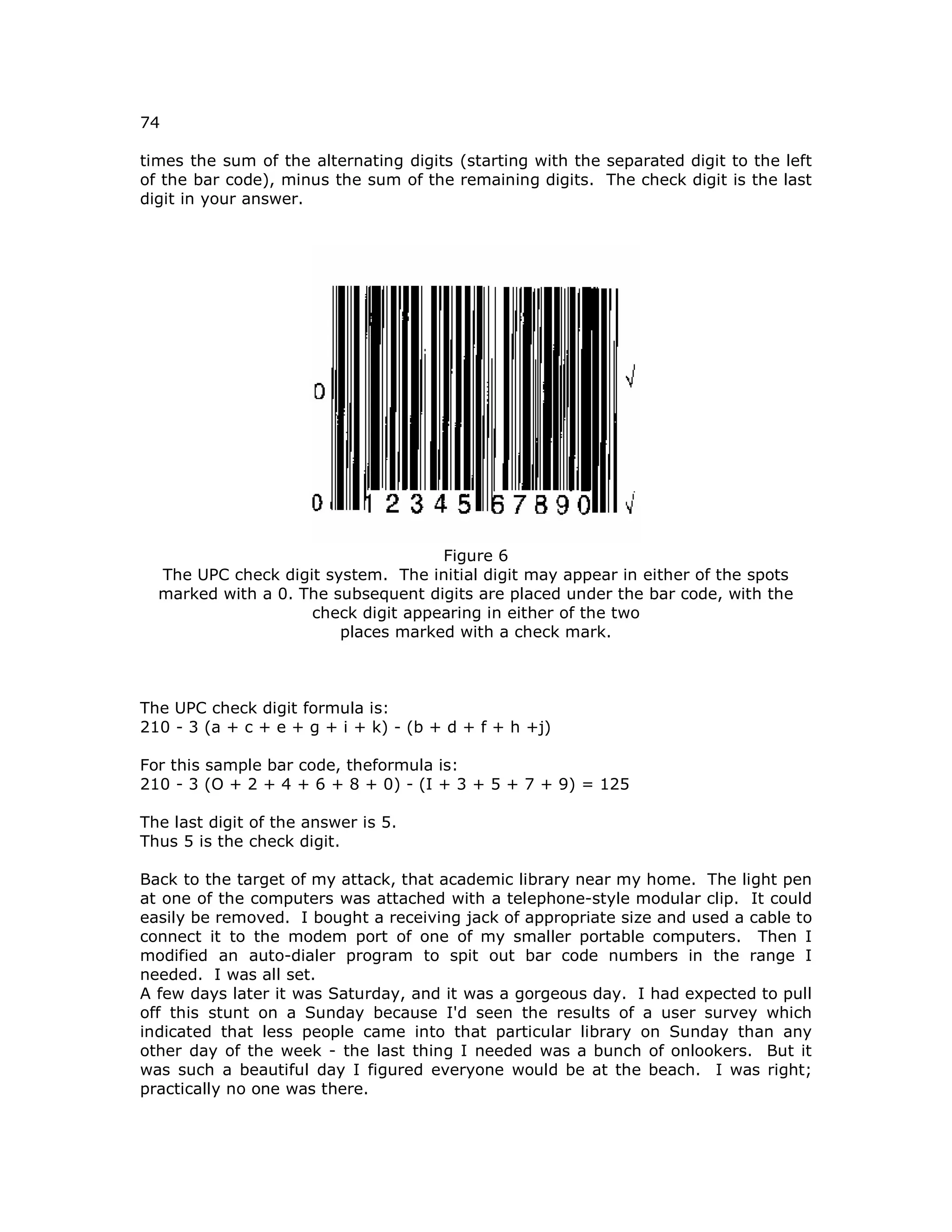 74
times the sum of the alternating digits (starting with the separated digit to the left
of the bar code), minus the sum of the remaining digits. The check digit is the last
digit in your answer.
Figure 6
The UPC check digit system. The initial digit may appear in either of the spots
marked with a 0. The subsequent digits are placed under the bar code, with the
check digit appearing in either of the two
places marked with a check mark.
The UPC check digit formula is:
210 - 3 (a + c + e + g + i + k) - (b + d + f + h +j)
For this sample bar code, theformula is:
210 - 3 (O + 2 + 4 + 6 + 8 + 0) - (I + 3 + 5 + 7 + 9) = 125
The last digit of the answer is 5.
Thus 5 is the check digit.
Back to the target of my attack, that academic library near my home. The light pen
at one of the computers was attached with a telephone-style modular clip. It could
easily be removed. I bought a receiving jack of appropriate size and used a cable to
connect it to the modem port of one of my smaller portable computers. Then I
modified an auto-dialer program to spit out bar code numbers in the range I
needed. I was all set.
A few days later it was Saturday, and it was a gorgeous day. I had expected to pull
off this stunt on a Sunday because I'd seen the results of a user survey which
indicated that less people came into that particular library on Sunday than any
other day of the week - the last thing I needed was a bunch of onlookers. But it
was such a beautiful day I figured everyone would be at the beach. I was right;
practically no one was there.
 