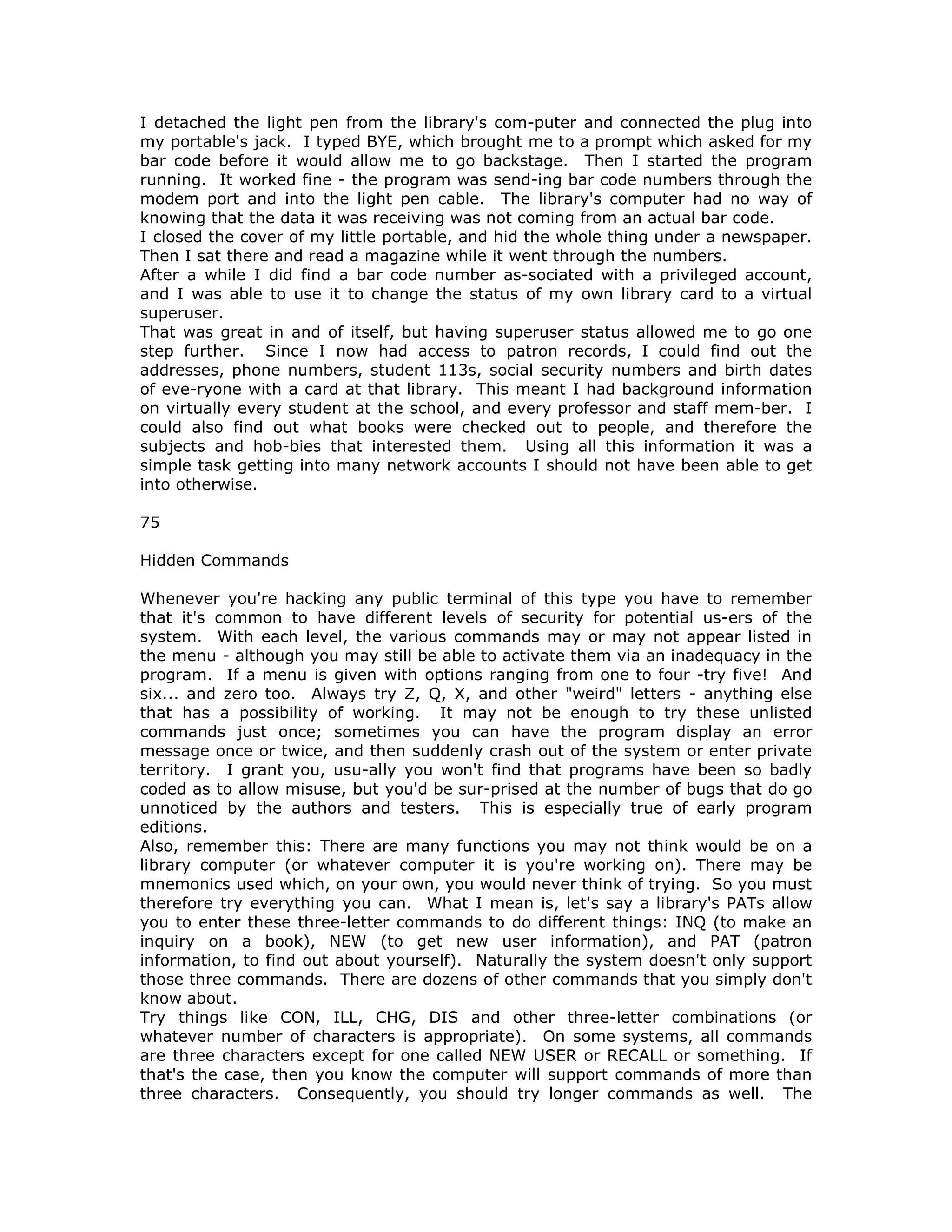 I detached the light pen from the library's com-puter and connected the plug into
my portable's jack. I typed BYE, which brought me to a prompt which asked for my
bar code before it would allow me to go backstage. Then I started the program
running. It worked fine - the program was send-ing bar code numbers through the
modem port and into the light pen cable. The library's computer had no way of
knowing that the data it was receiving was not coming from an actual bar code.
I closed the cover of my little portable, and hid the whole thing under a newspaper.
Then I sat there and read a magazine while it went through the numbers.
After a while I did find a bar code number as-sociated with a privileged account,
and I was able to use it to change the status of my own library card to a virtual
superuser.
That was great in and of itself, but having superuser status allowed me to go one
step further. Since I now had access to patron records, I could find out the
addresses, phone numbers, student 113s, social security numbers and birth dates
of eve-ryone with a card at that library. This meant I had background information
on virtually every student at the school, and every professor and staff mem-ber. I
could also find out what books were checked out to people, and therefore the
subjects and hob-bies that interested them. Using all this information it was a
simple task getting into many network accounts I should not have been able to get
into otherwise.
75
Hidden Commands
Whenever you're hacking any public terminal of this type you have to remember
that it's common to have different levels of security for potential us-ers of the
system. With each level, the various commands may or may not appear listed in
the menu - although you may still be able to activate them via an inadequacy in the
program. If a menu is given with options ranging from one to four -try five! And
six... and zero too. Always try Z, Q, X, and other "weird" letters - anything else
that has a possibility of working. It may not be enough to try these unlisted
commands just once; sometimes you can have the program display an error
message once or twice, and then suddenly crash out of the system or enter private
territory. I grant you, usu-ally you won't find that programs have been so badly
coded as to allow misuse, but you'd be sur-prised at the number of bugs that do go
unnoticed by the authors and testers. This is especially true of early program
editions.
Also, remember this: There are many functions you may not think would be on a
library computer (or whatever computer it is you're working on). There may be
mnemonics used which, on your own, you would never think of trying. So you must
therefore try everything you can. What I mean is, let's say a library's PATs allow
you to enter these three-letter commands to do different things: INQ (to make an
inquiry on a book), NEW (to get new user information), and PAT (patron
information, to find out about yourself). Naturally the system doesn't only support
those three commands. There are dozens of other commands that you simply don't
know about.
Try things like CON, ILL, CHG, DIS and other three-letter combinations (or
whatever number of characters is appropriate). On some systems, all commands
are three characters except for one called NEW USER or RECALL or something. If
that's the case, then you know the computer will support commands of more than
three characters. Consequently, you should try longer commands as well. The
 
