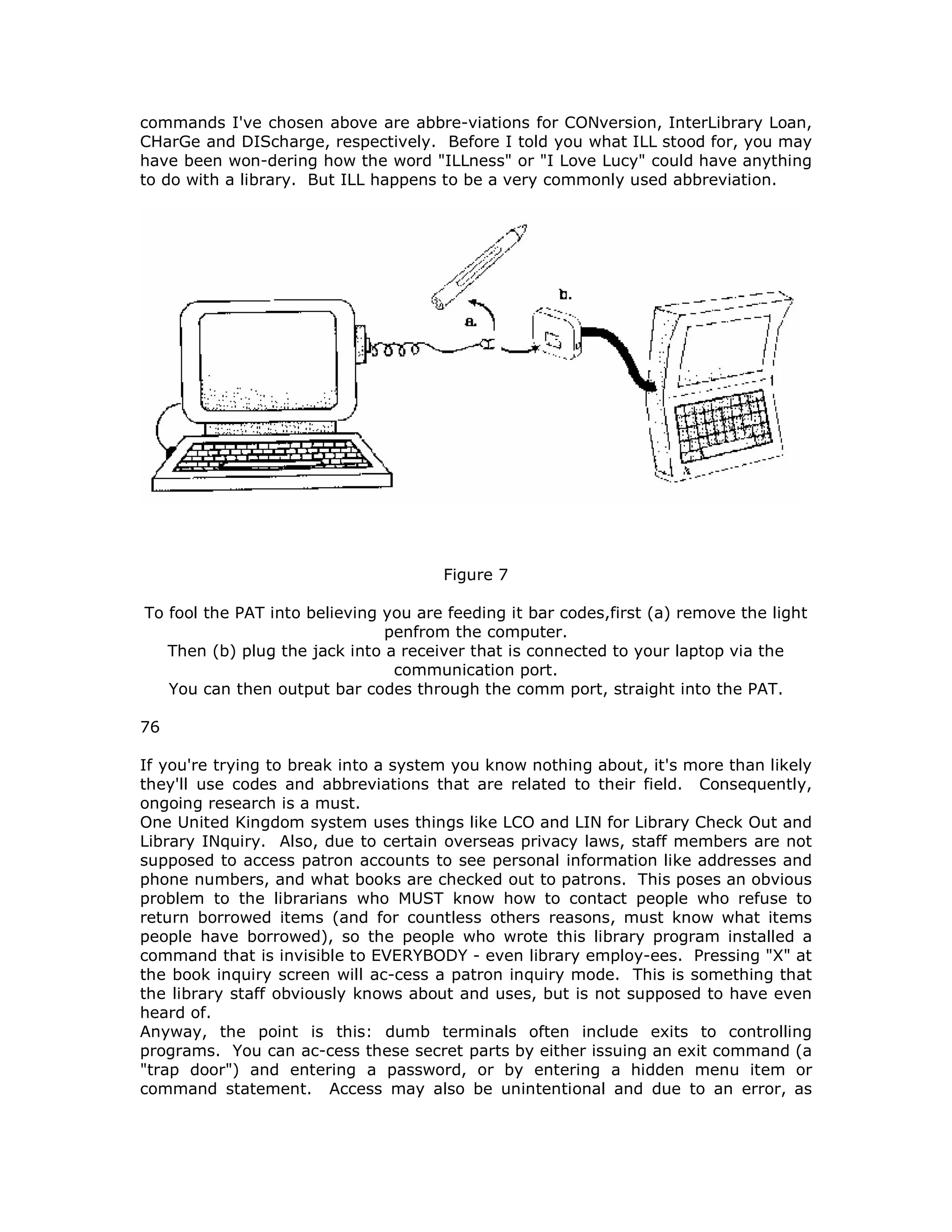 commands I've chosen above are abbre-viations for CONversion, InterLibrary Loan,
CHarGe and DIScharge, respectively. Before I told you what ILL stood for, you may
have been won-dering how the word "ILLness" or "I Love Lucy" could have anything
to do with a library. But ILL happens to be a very commonly used abbreviation.
Figure 7
To fool the PAT into believing you are feeding it bar codes,first (a) remove the light
penfrom the computer.
Then (b) plug the jack into a receiver that is connected to your laptop via the
communication port.
You can then output bar codes through the comm port, straight into the PAT.
76
If you're trying to break into a system you know nothing about, it's more than likely
they'll use codes and abbreviations that are related to their field. Consequently,
ongoing research is a must.
One United Kingdom system uses things like LCO and LIN for Library Check Out and
Library INquiry. Also, due to certain overseas privacy laws, staff members are not
supposed to access patron accounts to see personal information like addresses and
phone numbers, and what books are checked out to patrons. This poses an obvious
problem to the librarians who MUST know how to contact people who refuse to
return borrowed items (and for countless others reasons, must know what items
people have borrowed), so the people who wrote this library program installed a
command that is invisible to EVERYBODY - even library employ-ees. Pressing "X" at
the book inquiry screen will ac-cess a patron inquiry mode. This is something that
the library staff obviously knows about and uses, but is not supposed to have even
heard of.
Anyway, the point is this: dumb terminals often include exits to controlling
programs. You can ac-cess these secret parts by either issuing an exit command (a
"trap door") and entering a password, or by entering a hidden menu item or
command statement. Access may also be unintentional and due to an error, as
 