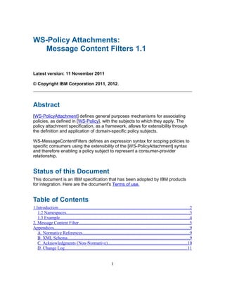 WS-Policy Attachments:
  Message Content Filters 1.1


Latest version: 11 November 2011

© Copyright IBM Corporation 2011, 2012.



Abstract
[WS-PolicyAttachment] defines general purposes mechanisms for associating
policies, as defined in [WS-Policy], with the subjects to which they apply. The
policy attachment specification, as a framework, allows for extensibility through
the definition and application of domain-specific policy subjects.

WS-MessageContentFilters defines an expression syntax for scoping policies to
specific consumers using the extensibility of the [WS-PolicyAttachment] syntax
and therefore enabling a policy subject to represent a consumer-provider
relationship.


Status of this Document
This document is an IBM specification that has been adopted by IBM products
for integration. Here are the document's Terms of use.


Table of Contents
1.Introduction.......................................................................................................................2
   1.2 Namespaces................................................................................................................3
   1.3 Example.....................................................................................................................4
2. Message Content Filter....................................................................................................5
Appendices...........................................................................................................................9
   A. Normative References.................................................................................................9
   B. XML Schema..............................................................................................................9
   C. Acknowledgments (Non-Normative)........................................................................10
   D. Change Log...............................................................................................................11


                                                                  1
 