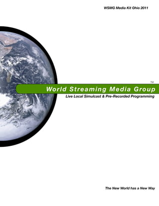 WSMG Media Kit Ohio 2011




                                                       TM


Wo r l d S t r e a m i n g M e d i a G r o u p
        Live Local Simulcast & Pre-Recorded Programming




                            The New World has a New Way
 
