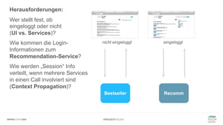 #WISSENTEILEN
Herausforderungen:
Wer stellt fest, ob
eingeloggt oder nicht
(UI vs. Services)?
Wie kommen die Login-
Informationen zum
Recommendation-Service?
Wie werden „Session“ Info
verteilt, wenn mehrere Services
in einen Call involviert sind
(Context Propagation)?
Bestseller Recomm
nicht eingeloggt eingeloggt
 
