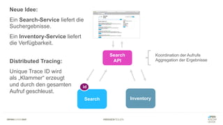 #WISSENTEILEN
Search Inventory
Search
API
Koordination der Aufrufe
Aggregation der Ergebnisse
Neue Idee:
Ein Search-Service liefert die
Suchergebnisse.
Ein Inventory-Service liefert
die Verfügbarkeit.
Distributed Tracing:
Unique Trace ID wird
als „Klammer“ erzeugt
und durch den gesamten
Aufruf geschleust.
id
 
