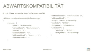 #WISSENTEILEN
ABWÄRTSKOMPATIBILITÄT
{
street: {
"name": "Poststraße",
"streetName": "Poststraße",
"number": "1",
"houseNumber": "1",
"addressLine1": "Post... 1",
"addressLine2": ""
}
"addressLine1": "Poststraße 1",
"addressLine2": "",
"city": "26122 Oldenburg",
"zipCode": "26122",
"cityName": "Oldenburg",
"location": {
"zipCode": "26122",
"cityName": "Oldenburg"
}
}
http://www.example.com/v1/addresses/42
àBisher nur abwärtskompatible Änderungen
 