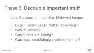 #WISSENTEILEN
Phase 5: Decouple important stuff
Löse Services mit höchstem Mehrwert heraus.
• Es gilt Kosten gegen Nutzen abzuwägen.
• Was ist wichtig?
• Was ändert sich häufig?
• Was muss unabhängig skalieren können?
 