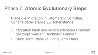 #WISSENTEILEN
Phase 7: Atomic Evolutionary Steps
Plane die Migration in „atomaren“ Schritten.
Schaffe dabei stabile Zwischenstände.
• Migration kann aus verschiedensten Gründen
gestoppt werden. Rückbau? Chaos?
• Short Term Plans vs. Long Term Plans
 