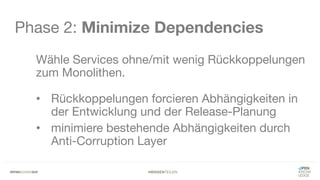 #WISSENTEILEN
Phase 2: Minimize Dependencies
Wähle Services ohne/mit wenig Rückkoppelungen
zum Monolithen.
• Rückkoppelungen forcieren Abhängigkeiten in
der Entwicklung und der Release-Planung
• minimiere bestehende Abhängigkeiten durch
Anti-Corruption Layer
 