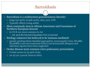 Sarcoidosis

Sarcoidosis  is  a  multisystem  granulomatous  disorder  
  lungs  (90-­95%),  lymph  nodes,  skin,  eyes,  CNS
  Typically  affects  young  adults  
More  commonly  seen  in  African  Americans  and  Caucasians  of  
Northern  European  descent
  In  US  8-­10x  more  common  in  AA  
     AA:  35  to  82/100,000  Caucasians:  8  to  11/100,000
Etiology  unknown  but  believed  to  be  immune  mediated:  
  genetic  predisposition  (familial  aggregation,  monozygotic  twins,  HLAB8,  
  HLADRB1)  and  environmental  factors  (environmental  allergens  and  
  infectious  agents)  have  been  suggested.
Ocular  disease  most  common  extra-­pulmonary  presentation
  Uveitis  occurs  in  25-­50%  of  pts
  20-­50  yrs,  typically  bilateral  (98%)
 