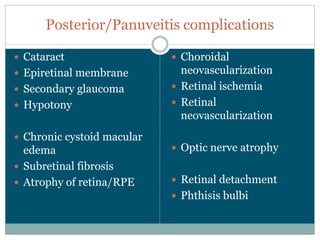 Posterior/Panuveitis  complications

Cataract                      Choroidal  
Epiretinal  membrane          neovascularization
Secondary  glaucoma           Retinal  ischemia
Hypotony                      Retinal  
                              neovascularization
Chronic  cystoid  macular  
edema                         Optic  nerve  atrophy
Subretinal  fibrosis
Atrophy  of  retina/RPE       Retinal  detachment
                              Phthisis  bulbi
 