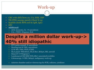 Work-­up

 CBC  with  diff,Chem  20,  UA,  ESR,  CRP
 TB  (PPD+anergy  panel)+Chest  X-­ray
 Syphilis  (both  RPR  and  Sy  IgM,  IgG)
 HIV
 Additional:
    ACE,  lysozyme,  Ca     sarcoidosis
    UA-­>  TINU,  Wegener,  SLE
    ANA,  anti-­DNA,  RF,  anti-­CCP,  ENA  panel connective  tissue  disorders
Despite  a  million  dollar  work-­up-­>  
    ANCAs  (c-­ANCA=PR3;;  p-­ANCA=MPO)   Wegener,  PAN
    Hypercoagulability  panel  (ACA,  LAC,  Factor  V  Leiden  mut)   occlusive  vasculitis

40%  still  idiopathic
  High  Resolution  Chest  CT   TB,  sarcoidosis
    PFT/pulm  consult   sarcoidosis
    Hearing  test VKH,  sarcoidosis
    LP MS,  VKH,  PIOL/CNSL
    HLA  panel   Birdshot,  HLA-­B27,  Behçet,  MS,  sarcoid
    Sinus  CT   W
    Lumbosacral  XR/MRI HLAB27  associated  uveitides
    Colonoscopy   IBD,  Behçet,  malignancy  work-­up

    Anterior  chamber  and/or  vitreous  tap  for  PCR,  cultures,  cytokines
 