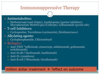 Immunosuppressive  Therapy

Antimetabolites:
  Methotrexate  (anti-­folate),  Azathioprine  (purine  inhibitor),  
  Mycophenolate  Mofetil  (pu)  (Cellcept),  Leflunomide  (pyrim  inh)
T-­cell  Inhibitors:
  Cyclosporine,  Tacrolimus  (cacineurin),  Sirolimus(mtor)
Alkylating  agents:
  Cyclophosphamide,  Chlorambucil
Biologics:
  Anti-­TNF(  *infliximab,  etanercept,  adalimumab,  golimumab,  
  certolizumab)
  Anti-­IL2R  (*daclizumab,  basiliximab)
  Anti-­IL1  (anakinra)
  Anti-­B  cell  (*Rituximab,  Ocralizumab)


million  dollar  treatment           ?effect  on  outcome
 