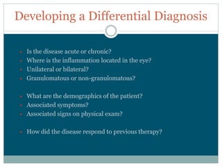 Developing  a  Differential  Diagnosis

  Is  the  disease  acute  or  chronic?
  Where  is  the  inflammation  located  in  the  eye?
  Unilateral  or  bilateral?
  Granulomatous  or  non-­granulomatous?

  What  are  the  demographics  of  the  patient?
  Associated  symptoms?
  Associated  signs  on  physical  exam?

  How  did  the  disease  respond  to  previous  therapy?
 