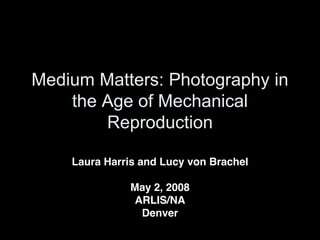 Medium Matters: Photography in
    the Age of Mechanical
        Reproduction

    Laura Harris and Lucy von Brachel

              May 2, 2008
               ARLIS/NA
                Denver
 