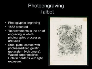 Photoengraving
                     Talbot

• Photoglyphic engraving
• 1852 patented
• “Improvements in the art of 
  engraving in which
  photographic processes
  are used”
• Steel plate, coated with
  photosensitized gelatin
  (potassium bichromate).
  Waxed paper positive.
  Gelatin hardens with light
  exposure.
 