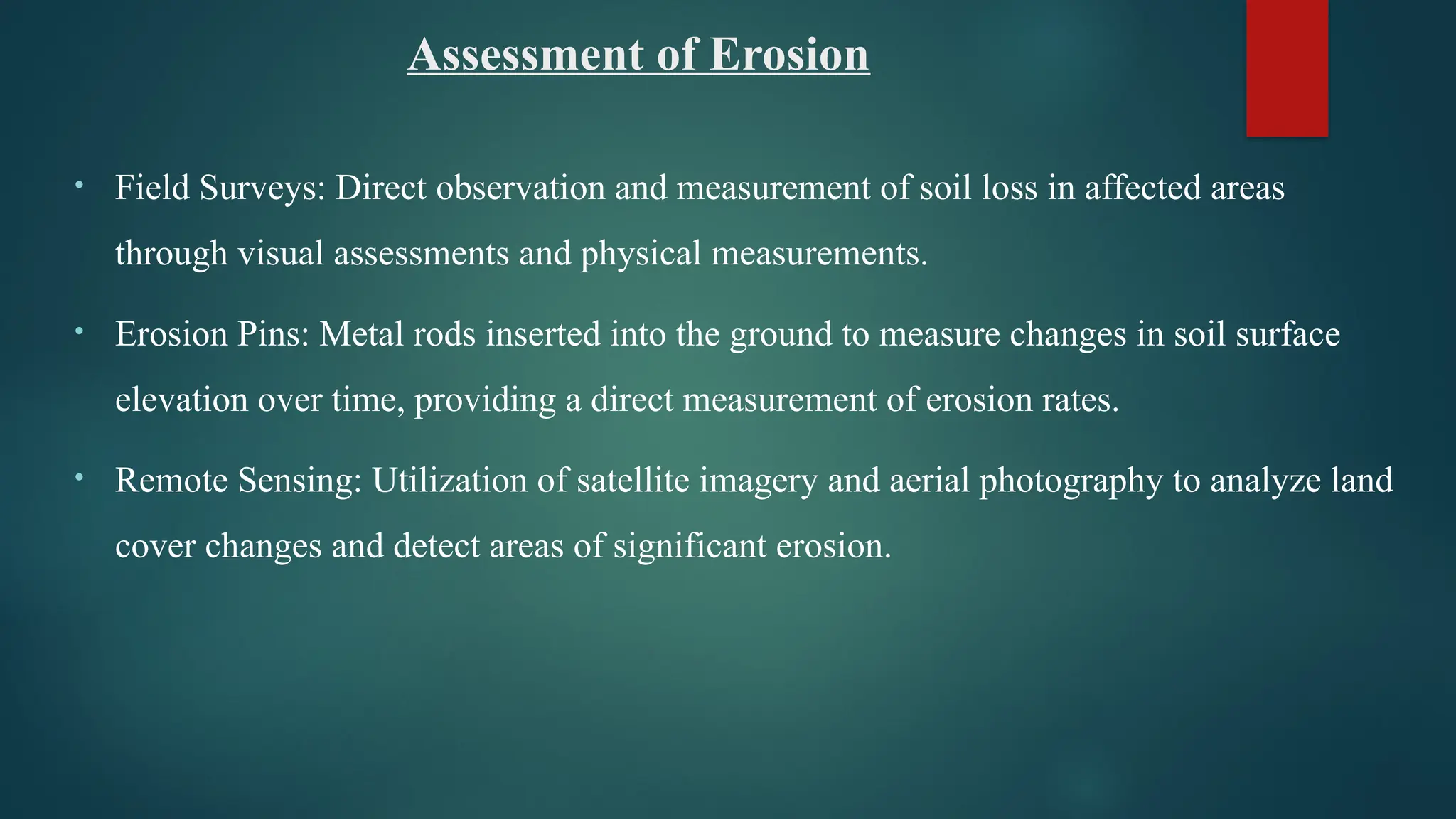 Assessment of Erosion
• Field Surveys: Direct observation and measurement of soil loss in affected areas
through visual assessments and physical measurements.
• Erosion Pins: Metal rods inserted into the ground to measure changes in soil surface
elevation over time, providing a direct measurement of erosion rates.
• Remote Sensing: Utilization of satellite imagery and aerial photography to analyze land
cover changes and detect areas of significant erosion.
 