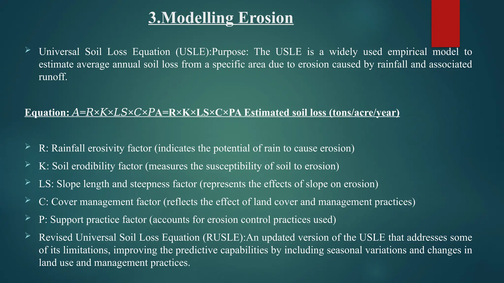 3.Modelling Erosion
 Universal Soil Loss Equation (USLE):Purpose: The USLE is a widely used empirical model to
estimate average annual soil loss from a specific area due to erosion caused by rainfall and associated
runoff.
Equation: = × × × × A=R×K×LS×C×PA Estimated soil loss (tons/acre/year)
𝐴 𝑅 𝐾 𝐿𝑆 𝐶 𝑃
 R: Rainfall erosivity factor (indicates the potential of rain to cause erosion)
 K: Soil erodibility factor (measures the susceptibility of soil to erosion)
 LS: Slope length and steepness factor (represents the effects of slope on erosion)
 C: Cover management factor (reflects the effect of land cover and management practices)
 P: Support practice factor (accounts for erosion control practices used)
 Revised Universal Soil Loss Equation (RUSLE):An updated version of the USLE that addresses some
of its limitations, improving the predictive capabilities by including seasonal variations and changes in
land use and management practices.
 