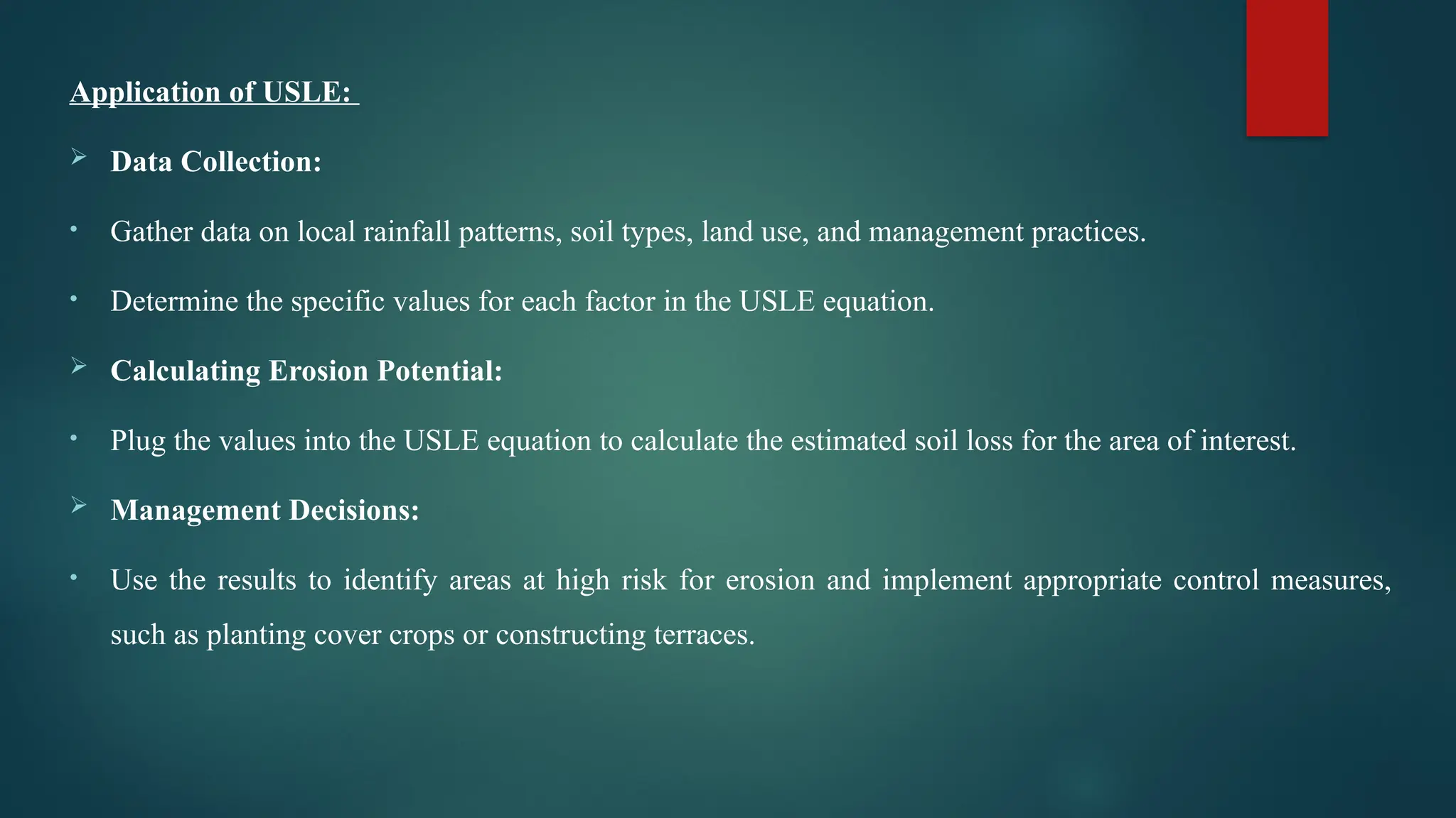 Application of USLE:
 Data Collection:
• Gather data on local rainfall patterns, soil types, land use, and management practices.
• Determine the specific values for each factor in the USLE equation.
 Calculating Erosion Potential:
• Plug the values into the USLE equation to calculate the estimated soil loss for the area of interest.
 Management Decisions:
• Use the results to identify areas at high risk for erosion and implement appropriate control measures,
such as planting cover crops or constructing terraces.
 