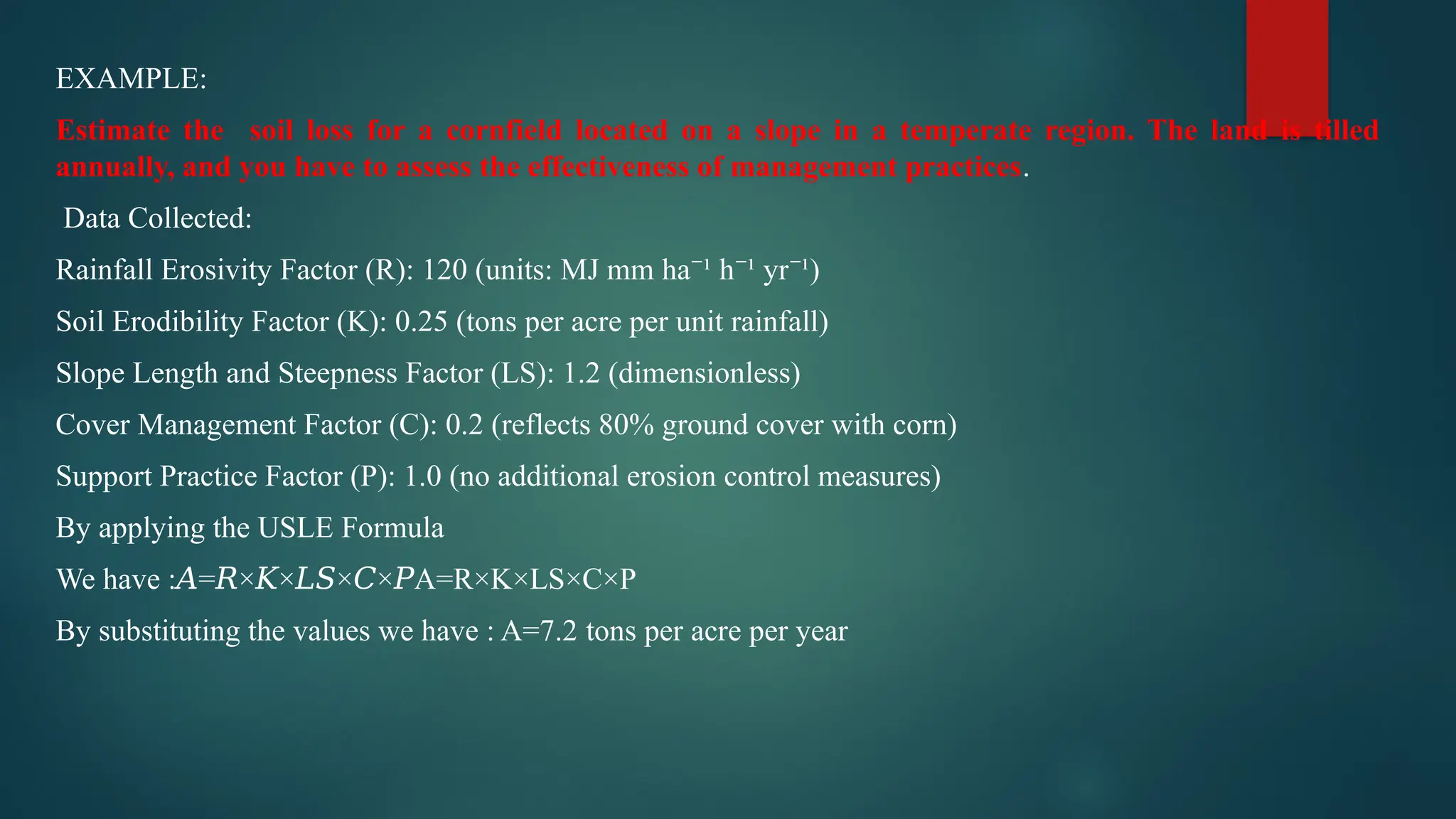 EXAMPLE:
Estimate the soil loss for a cornfield located on a slope in a temperate region. The land is tilled
annually, and you have to assess the effectiveness of management practices.
Data Collected:
Rainfall Erosivity Factor (R): 120 (units: MJ mm ha ¹ h ¹ yr ¹)
⁻ ⁻ ⁻
Soil Erodibility Factor (K): 0.25 (tons per acre per unit rainfall)
Slope Length and Steepness Factor (LS): 1.2 (dimensionless)
Cover Management Factor (C): 0.2 (reflects 80% ground cover with corn)
Support Practice Factor (P): 1.0 (no additional erosion control measures)
By applying the USLE Formula
We have : = × × × × A=R×K×LS×C×P
𝐴 𝑅 𝐾 𝐿𝑆 𝐶 𝑃
By substituting the values we have : A=7.2 tons per acre per year
 