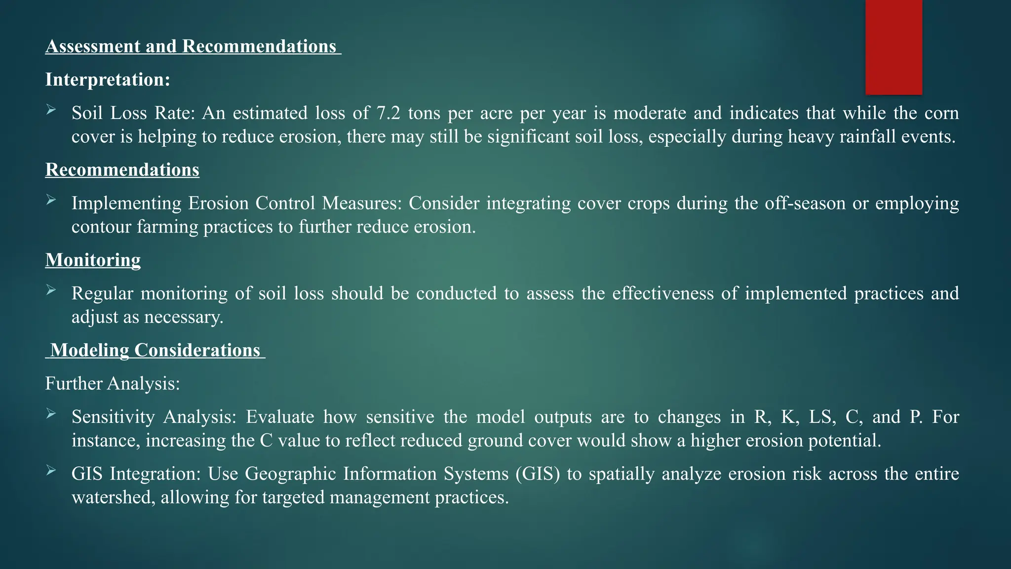 Assessment and Recommendations
Interpretation:
 Soil Loss Rate: An estimated loss of 7.2 tons per acre per year is moderate and indicates that while the corn
cover is helping to reduce erosion, there may still be significant soil loss, especially during heavy rainfall events.
Recommendations
 Implementing Erosion Control Measures: Consider integrating cover crops during the off-season or employing
contour farming practices to further reduce erosion.
Monitoring
 Regular monitoring of soil loss should be conducted to assess the effectiveness of implemented practices and
adjust as necessary.
Modeling Considerations
Further Analysis:
 Sensitivity Analysis: Evaluate how sensitive the model outputs are to changes in R, K, LS, C, and P. For
instance, increasing the C value to reflect reduced ground cover would show a higher erosion potential.
 GIS Integration: Use Geographic Information Systems (GIS) to spatially analyze erosion risk across the entire
watershed, allowing for targeted management practices.
 