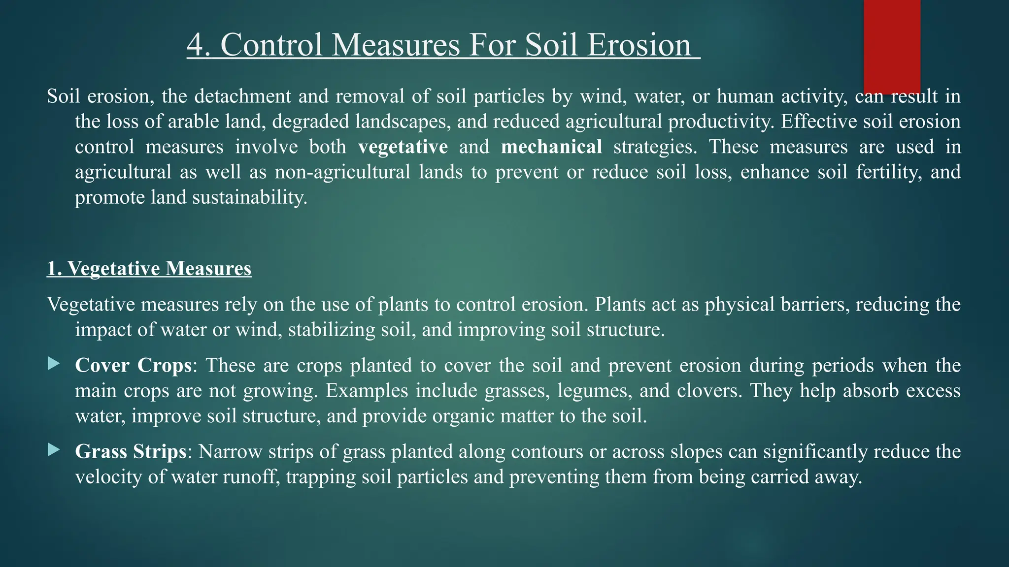 4. Control Measures For Soil Erosion
Soil erosion, the detachment and removal of soil particles by wind, water, or human activity, can result in
the loss of arable land, degraded landscapes, and reduced agricultural productivity. Effective soil erosion
control measures involve both vegetative and mechanical strategies. These measures are used in
agricultural as well as non-agricultural lands to prevent or reduce soil loss, enhance soil fertility, and
promote land sustainability.
1. Vegetative Measures
Vegetative measures rely on the use of plants to control erosion. Plants act as physical barriers, reducing the
impact of water or wind, stabilizing soil, and improving soil structure.
 Cover Crops: These are crops planted to cover the soil and prevent erosion during periods when the
main crops are not growing. Examples include grasses, legumes, and clovers. They help absorb excess
water, improve soil structure, and provide organic matter to the soil.
 Grass Strips: Narrow strips of grass planted along contours or across slopes can significantly reduce the
velocity of water runoff, trapping soil particles and preventing them from being carried away.
 