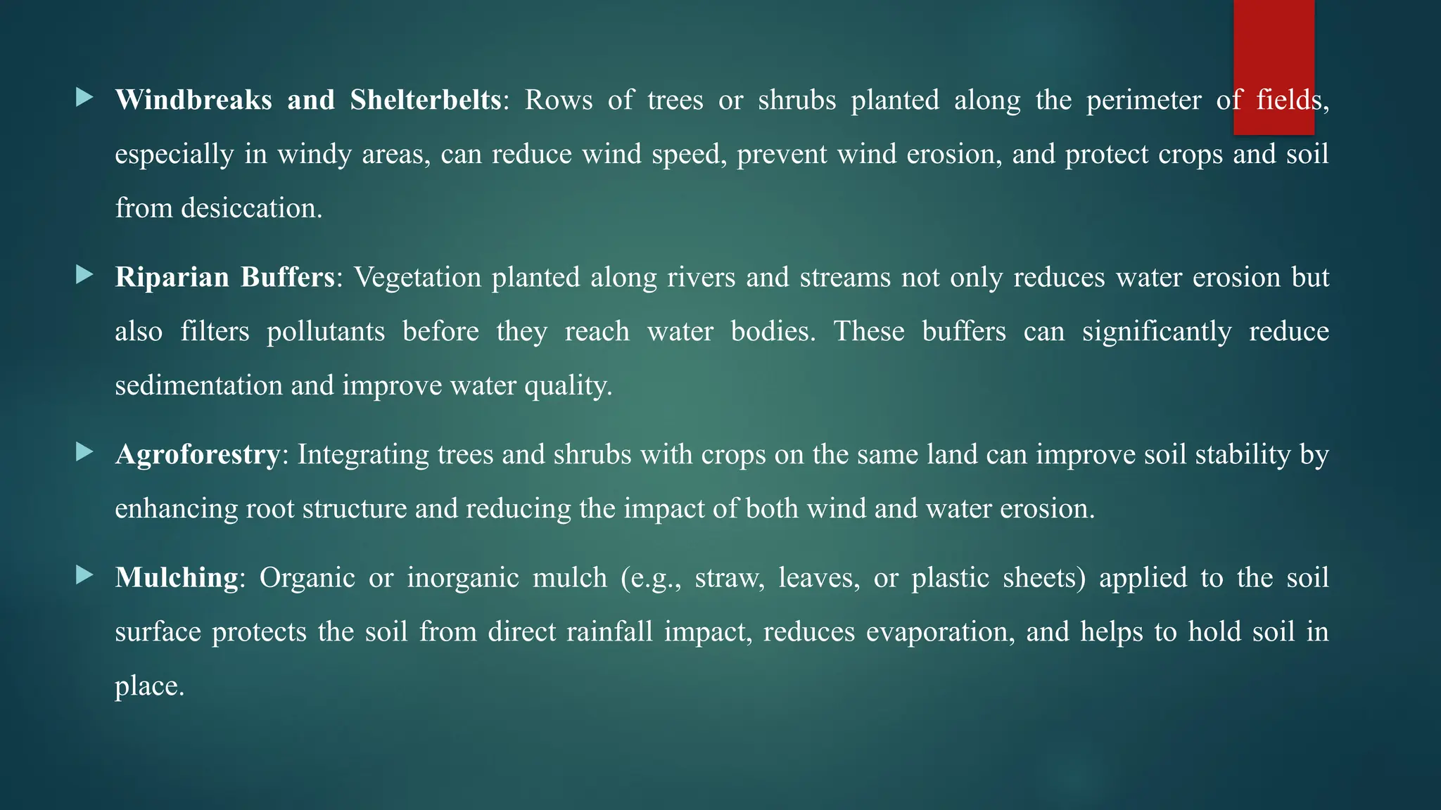  Windbreaks and Shelterbelts: Rows of trees or shrubs planted along the perimeter of fields,
especially in windy areas, can reduce wind speed, prevent wind erosion, and protect crops and soil
from desiccation.
 Riparian Buffers: Vegetation planted along rivers and streams not only reduces water erosion but
also filters pollutants before they reach water bodies. These buffers can significantly reduce
sedimentation and improve water quality.
 Agroforestry: Integrating trees and shrubs with crops on the same land can improve soil stability by
enhancing root structure and reducing the impact of both wind and water erosion.
 Mulching: Organic or inorganic mulch (e.g., straw, leaves, or plastic sheets) applied to the soil
surface protects the soil from direct rainfall impact, reduces evaporation, and helps to hold soil in
place.
 