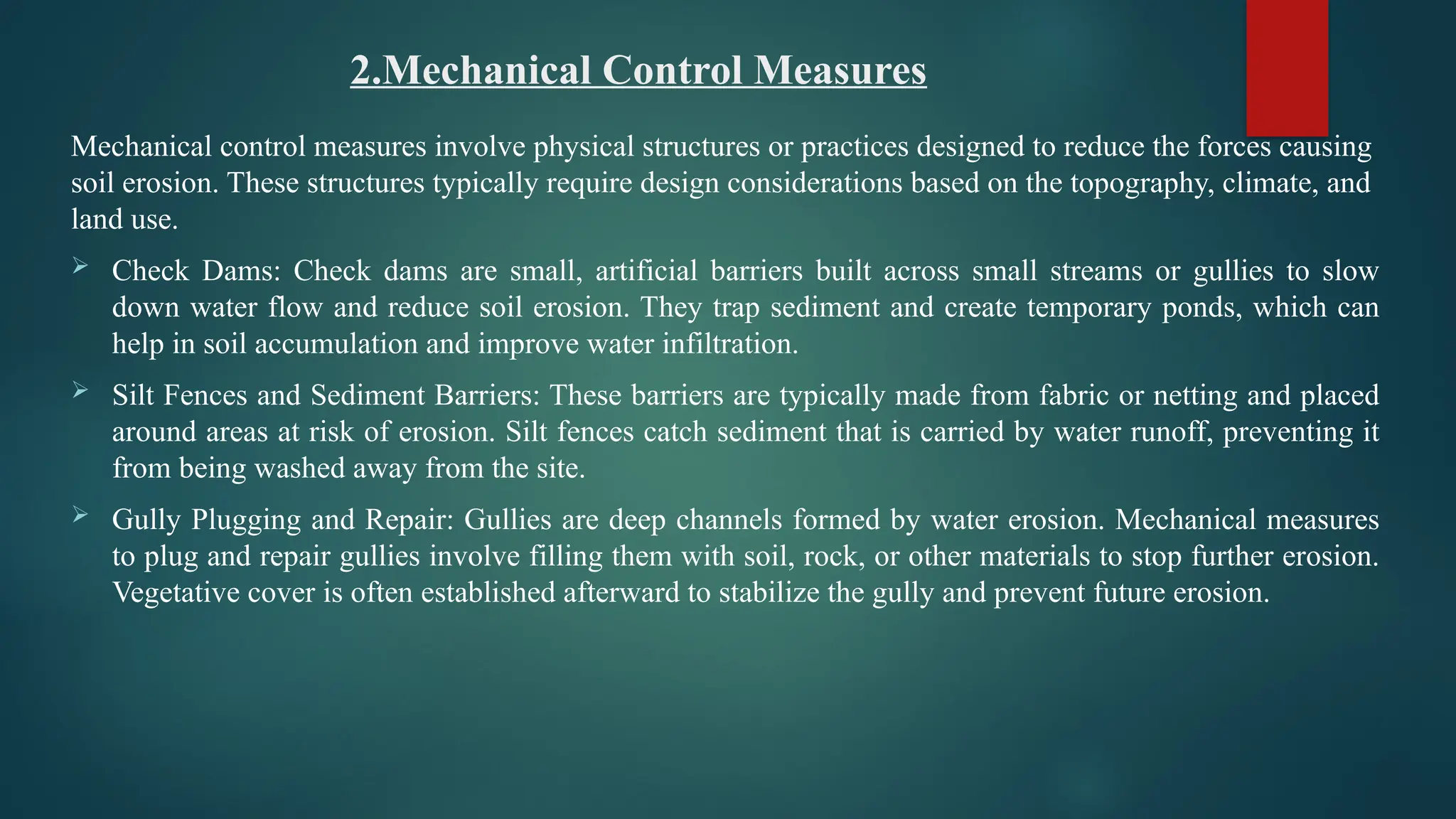 2.Mechanical Control Measures
Mechanical control measures involve physical structures or practices designed to reduce the forces causing
soil erosion. These structures typically require design considerations based on the topography, climate, and
land use.
 Check Dams: Check dams are small, artificial barriers built across small streams or gullies to slow
down water flow and reduce soil erosion. They trap sediment and create temporary ponds, which can
help in soil accumulation and improve water infiltration.
 Silt Fences and Sediment Barriers: These barriers are typically made from fabric or netting and placed
around areas at risk of erosion. Silt fences catch sediment that is carried by water runoff, preventing it
from being washed away from the site.
 Gully Plugging and Repair: Gullies are deep channels formed by water erosion. Mechanical measures
to plug and repair gullies involve filling them with soil, rock, or other materials to stop further erosion.
Vegetative cover is often established afterward to stabilize the gully and prevent future erosion.
 