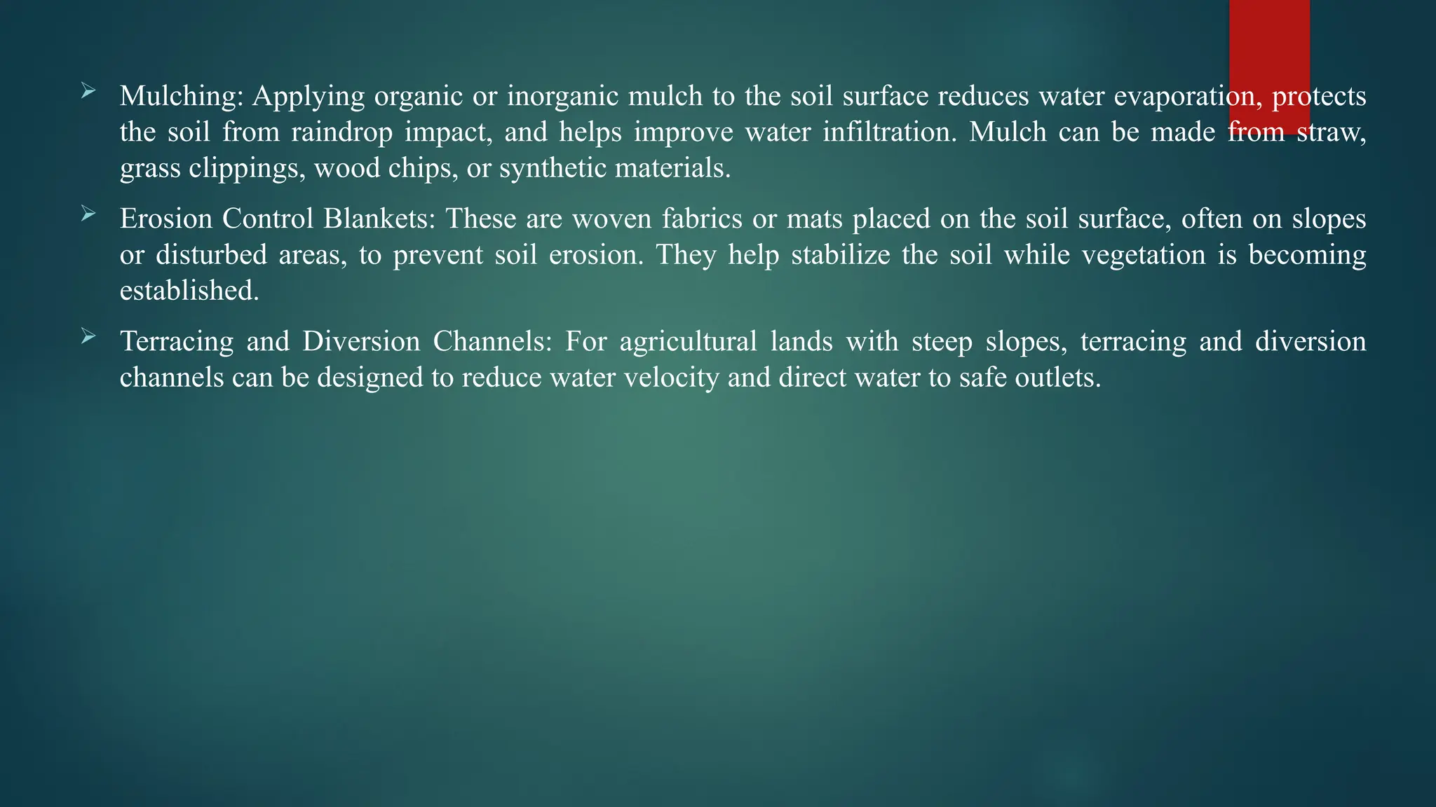  Mulching: Applying organic or inorganic mulch to the soil surface reduces water evaporation, protects
the soil from raindrop impact, and helps improve water infiltration. Mulch can be made from straw,
grass clippings, wood chips, or synthetic materials.
 Erosion Control Blankets: These are woven fabrics or mats placed on the soil surface, often on slopes
or disturbed areas, to prevent soil erosion. They help stabilize the soil while vegetation is becoming
established.
 Terracing and Diversion Channels: For agricultural lands with steep slopes, terracing and diversion
channels can be designed to reduce water velocity and direct water to safe outlets.
 