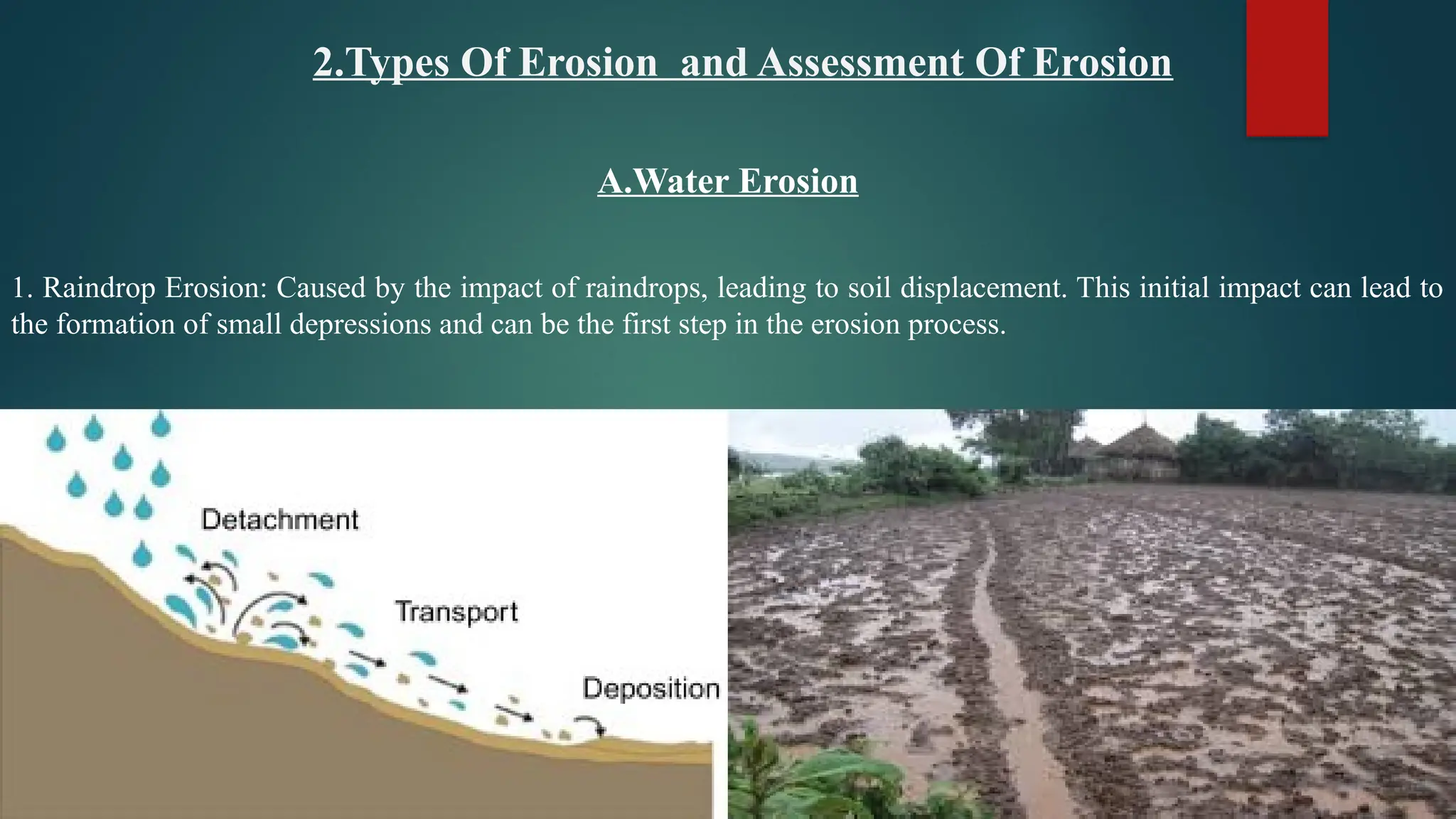 2.Types Of Erosion and Assessment Of Erosion
A.Water Erosion
1. Raindrop Erosion: Caused by the impact of raindrops, leading to soil displacement. This initial impact can lead to
the formation of small depressions and can be the first step in the erosion process.
 