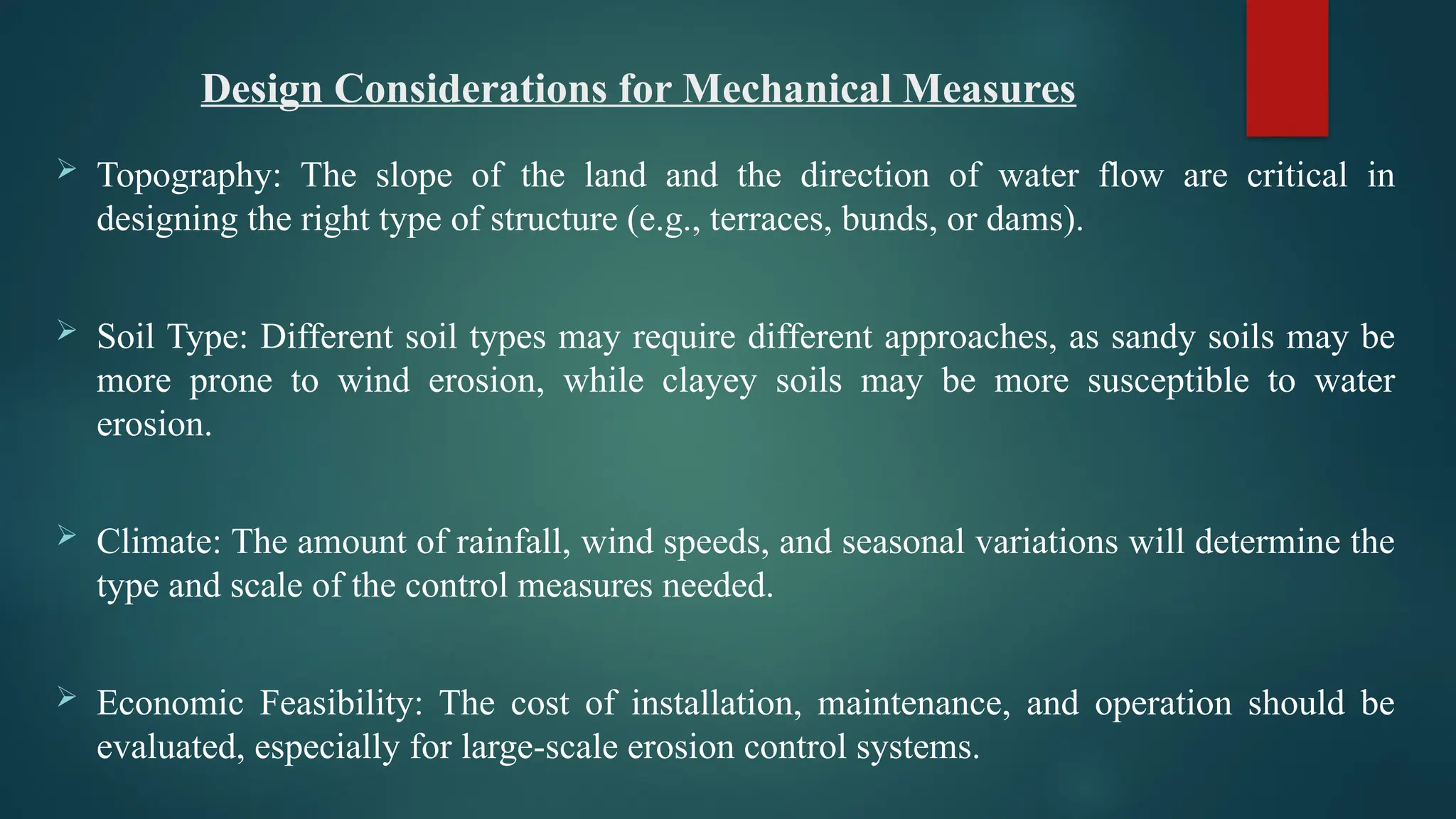 Design Considerations for Mechanical Measures
 Topography: The slope of the land and the direction of water flow are critical in
designing the right type of structure (e.g., terraces, bunds, or dams).
 Soil Type: Different soil types may require different approaches, as sandy soils may be
more prone to wind erosion, while clayey soils may be more susceptible to water
erosion.
 Climate: The amount of rainfall, wind speeds, and seasonal variations will determine the
type and scale of the control measures needed.
 Economic Feasibility: The cost of installation, maintenance, and operation should be
evaluated, especially for large-scale erosion control systems.
 