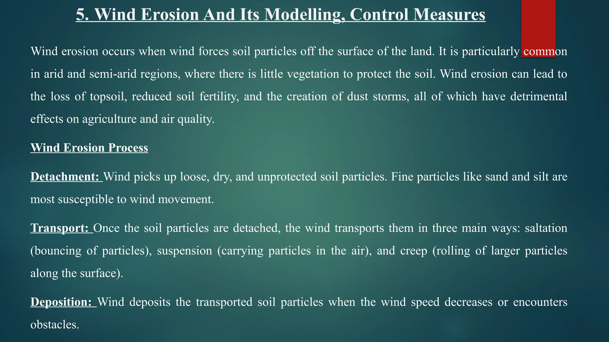 5. Wind Erosion And Its Modelling, Control Measures
Wind erosion occurs when wind forces soil particles off the surface of the land. It is particularly common
in arid and semi-arid regions, where there is little vegetation to protect the soil. Wind erosion can lead to
the loss of topsoil, reduced soil fertility, and the creation of dust storms, all of which have detrimental
effects on agriculture and air quality.
Wind Erosion Process
Detachment: Wind picks up loose, dry, and unprotected soil particles. Fine particles like sand and silt are
most susceptible to wind movement.
Transport: Once the soil particles are detached, the wind transports them in three main ways: saltation
(bouncing of particles), suspension (carrying particles in the air), and creep (rolling of larger particles
along the surface).
Deposition: Wind deposits the transported soil particles when the wind speed decreases or encounters
obstacles.
 