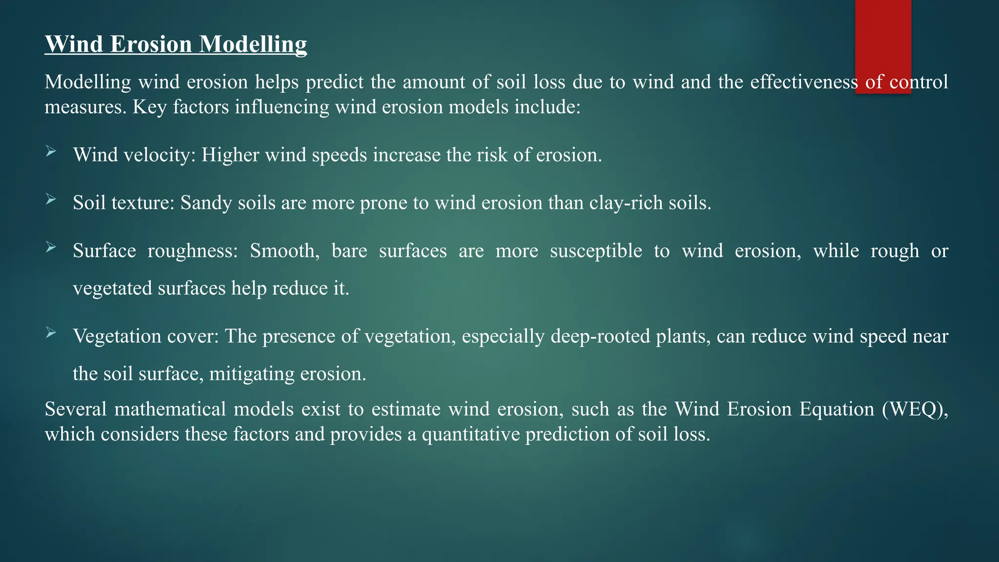 Wind Erosion Modelling
Modelling wind erosion helps predict the amount of soil loss due to wind and the effectiveness of control
measures. Key factors influencing wind erosion models include:
 Wind velocity: Higher wind speeds increase the risk of erosion.
 Soil texture: Sandy soils are more prone to wind erosion than clay-rich soils.
 Surface roughness: Smooth, bare surfaces are more susceptible to wind erosion, while rough or
vegetated surfaces help reduce it.
 Vegetation cover: The presence of vegetation, especially deep-rooted plants, can reduce wind speed near
the soil surface, mitigating erosion.
Several mathematical models exist to estimate wind erosion, such as the Wind Erosion Equation (WEQ),
which considers these factors and provides a quantitative prediction of soil loss.
 