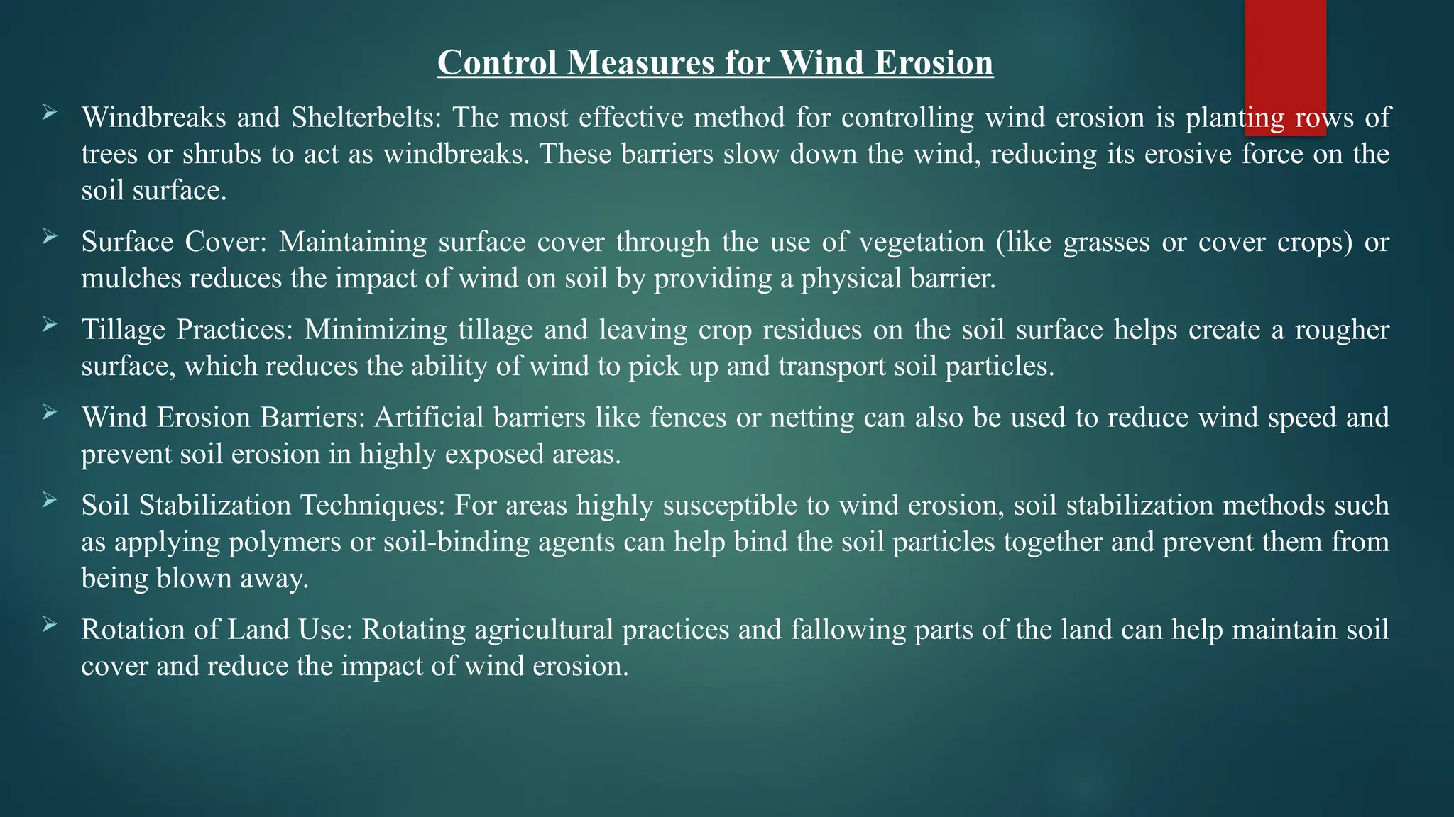 Control Measures for Wind Erosion
 Windbreaks and Shelterbelts: The most effective method for controlling wind erosion is planting rows of
trees or shrubs to act as windbreaks. These barriers slow down the wind, reducing its erosive force on the
soil surface.
 Surface Cover: Maintaining surface cover through the use of vegetation (like grasses or cover crops) or
mulches reduces the impact of wind on soil by providing a physical barrier.
 Tillage Practices: Minimizing tillage and leaving crop residues on the soil surface helps create a rougher
surface, which reduces the ability of wind to pick up and transport soil particles.
 Wind Erosion Barriers: Artificial barriers like fences or netting can also be used to reduce wind speed and
prevent soil erosion in highly exposed areas.
 Soil Stabilization Techniques: For areas highly susceptible to wind erosion, soil stabilization methods such
as applying polymers or soil-binding agents can help bind the soil particles together and prevent them from
being blown away.
 Rotation of Land Use: Rotating agricultural practices and fallowing parts of the land can help maintain soil
cover and reduce the impact of wind erosion.
 
